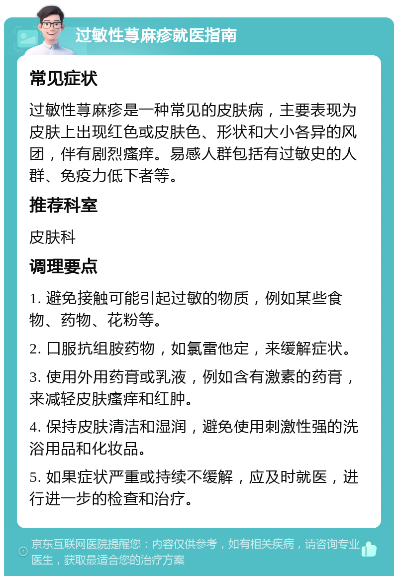 过敏性荨麻疹就医指南 常见症状 过敏性荨麻疹是一种常见的皮肤病，主要表现为皮肤上出现红色或皮肤色、形状和大小各异的风团，伴有剧烈瘙痒。易感人群包括有过敏史的人群、免疫力低下者等。 推荐科室 皮肤科 调理要点 1. 避免接触可能引起过敏的物质，例如某些食物、药物、花粉等。 2. 口服抗组胺药物，如氯雷他定，来缓解症状。 3. 使用外用药膏或乳液，例如含有激素的药膏，来减轻皮肤瘙痒和红肿。 4. 保持皮肤清洁和湿润，避免使用刺激性强的洗浴用品和化妆品。 5. 如果症状严重或持续不缓解，应及时就医，进行进一步的检查和治疗。