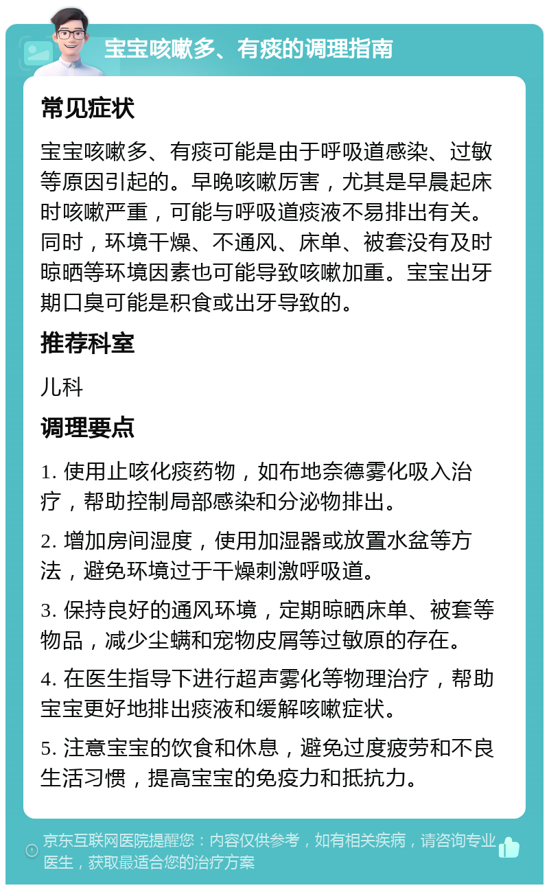 宝宝咳嗽多、有痰的调理指南 常见症状 宝宝咳嗽多、有痰可能是由于呼吸道感染、过敏等原因引起的。早晚咳嗽厉害，尤其是早晨起床时咳嗽严重，可能与呼吸道痰液不易排出有关。同时，环境干燥、不通风、床单、被套没有及时晾晒等环境因素也可能导致咳嗽加重。宝宝出牙期口臭可能是积食或出牙导致的。 推荐科室 儿科 调理要点 1. 使用止咳化痰药物，如布地奈德雾化吸入治疗，帮助控制局部感染和分泌物排出。 2. 增加房间湿度，使用加湿器或放置水盆等方法，避免环境过于干燥刺激呼吸道。 3. 保持良好的通风环境，定期晾晒床单、被套等物品，减少尘螨和宠物皮屑等过敏原的存在。 4. 在医生指导下进行超声雾化等物理治疗，帮助宝宝更好地排出痰液和缓解咳嗽症状。 5. 注意宝宝的饮食和休息，避免过度疲劳和不良生活习惯，提高宝宝的免疫力和抵抗力。