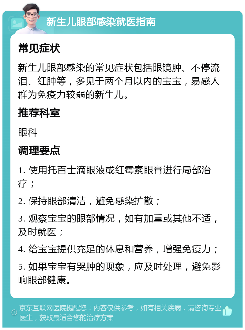 新生儿眼部感染就医指南 常见症状 新生儿眼部感染的常见症状包括眼镜肿、不停流泪、红肿等，多见于两个月以内的宝宝，易感人群为免疫力较弱的新生儿。 推荐科室 眼科 调理要点 1. 使用托百士滴眼液或红霉素眼膏进行局部治疗； 2. 保持眼部清洁，避免感染扩散； 3. 观察宝宝的眼部情况，如有加重或其他不适，及时就医； 4. 给宝宝提供充足的休息和营养，增强免疫力； 5. 如果宝宝有哭肿的现象，应及时处理，避免影响眼部健康。