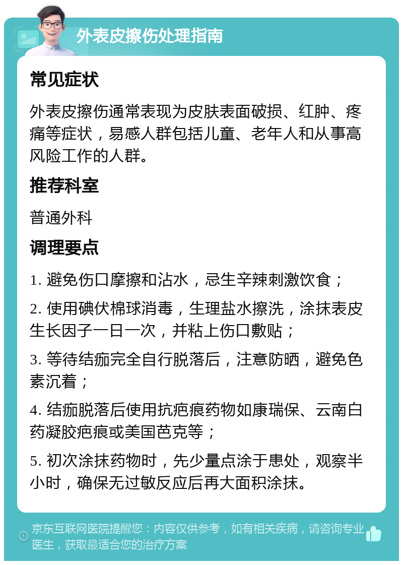 外表皮擦伤处理指南 常见症状 外表皮擦伤通常表现为皮肤表面破损、红肿、疼痛等症状，易感人群包括儿童、老年人和从事高风险工作的人群。 推荐科室 普通外科 调理要点 1. 避免伤口摩擦和沾水，忌生辛辣刺激饮食； 2. 使用碘伏棉球消毒，生理盐水擦洗，涂抹表皮生长因子一日一次，并粘上伤口敷贴； 3. 等待结痂完全自行脱落后，注意防晒，避免色素沉着； 4. 结痂脱落后使用抗疤痕药物如康瑞保、云南白药凝胶疤痕或美国芭克等； 5. 初次涂抹药物时，先少量点涂于患处，观察半小时，确保无过敏反应后再大面积涂抹。