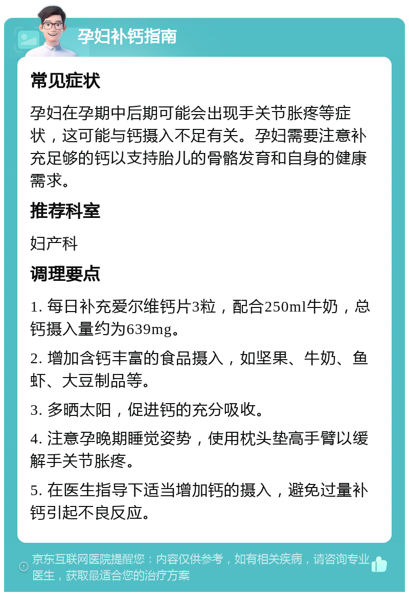 孕妇补钙指南 常见症状 孕妇在孕期中后期可能会出现手关节胀疼等症状，这可能与钙摄入不足有关。孕妇需要注意补充足够的钙以支持胎儿的骨骼发育和自身的健康需求。 推荐科室 妇产科 调理要点 1. 每日补充爱尔维钙片3粒，配合250ml牛奶，总钙摄入量约为639mg。 2. 增加含钙丰富的食品摄入，如坚果、牛奶、鱼虾、大豆制品等。 3. 多晒太阳，促进钙的充分吸收。 4. 注意孕晚期睡觉姿势，使用枕头垫高手臂以缓解手关节胀疼。 5. 在医生指导下适当增加钙的摄入，避免过量补钙引起不良反应。