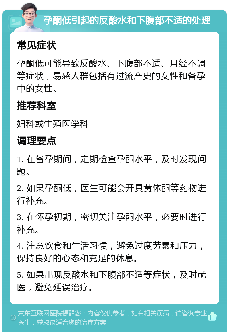 孕酮低引起的反酸水和下腹部不适的处理 常见症状 孕酮低可能导致反酸水、下腹部不适、月经不调等症状，易感人群包括有过流产史的女性和备孕中的女性。 推荐科室 妇科或生殖医学科 调理要点 1. 在备孕期间，定期检查孕酮水平，及时发现问题。 2. 如果孕酮低，医生可能会开具黄体酮等药物进行补充。 3. 在怀孕初期，密切关注孕酮水平，必要时进行补充。 4. 注意饮食和生活习惯，避免过度劳累和压力，保持良好的心态和充足的休息。 5. 如果出现反酸水和下腹部不适等症状，及时就医，避免延误治疗。