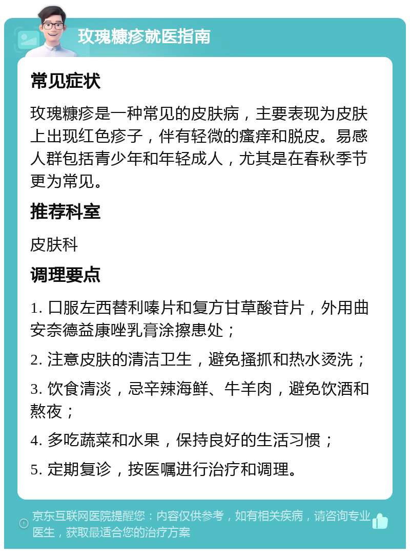 玫瑰糠疹就医指南 常见症状 玫瑰糠疹是一种常见的皮肤病，主要表现为皮肤上出现红色疹子，伴有轻微的瘙痒和脱皮。易感人群包括青少年和年轻成人，尤其是在春秋季节更为常见。 推荐科室 皮肤科 调理要点 1. 口服左西替利嗪片和复方甘草酸苷片，外用曲安奈德益康唑乳膏涂擦患处； 2. 注意皮肤的清洁卫生，避免搔抓和热水烫洗； 3. 饮食清淡，忌辛辣海鲜、牛羊肉，避免饮酒和熬夜； 4. 多吃蔬菜和水果，保持良好的生活习惯； 5. 定期复诊，按医嘱进行治疗和调理。