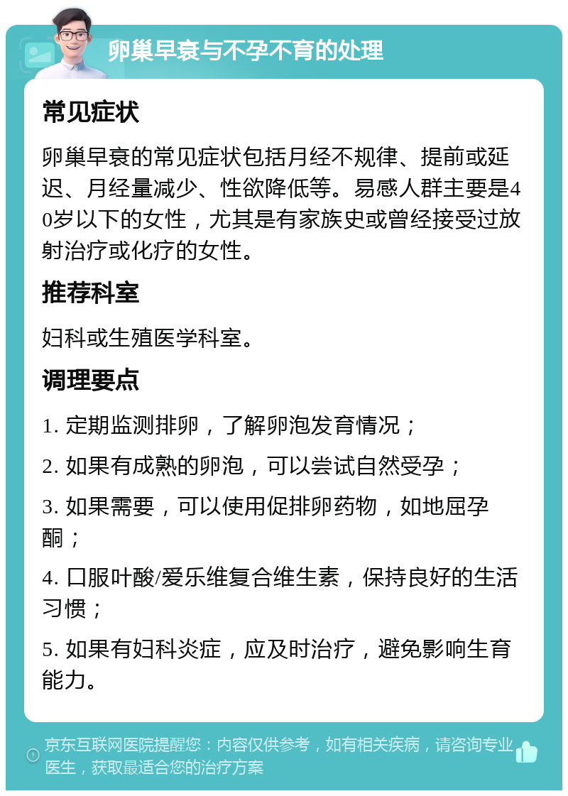 卵巢早衰与不孕不育的处理 常见症状 卵巢早衰的常见症状包括月经不规律、提前或延迟、月经量减少、性欲降低等。易感人群主要是40岁以下的女性，尤其是有家族史或曾经接受过放射治疗或化疗的女性。 推荐科室 妇科或生殖医学科室。 调理要点 1. 定期监测排卵，了解卵泡发育情况； 2. 如果有成熟的卵泡，可以尝试自然受孕； 3. 如果需要，可以使用促排卵药物，如地屈孕酮； 4. 口服叶酸/爱乐维复合维生素，保持良好的生活习惯； 5. 如果有妇科炎症，应及时治疗，避免影响生育能力。