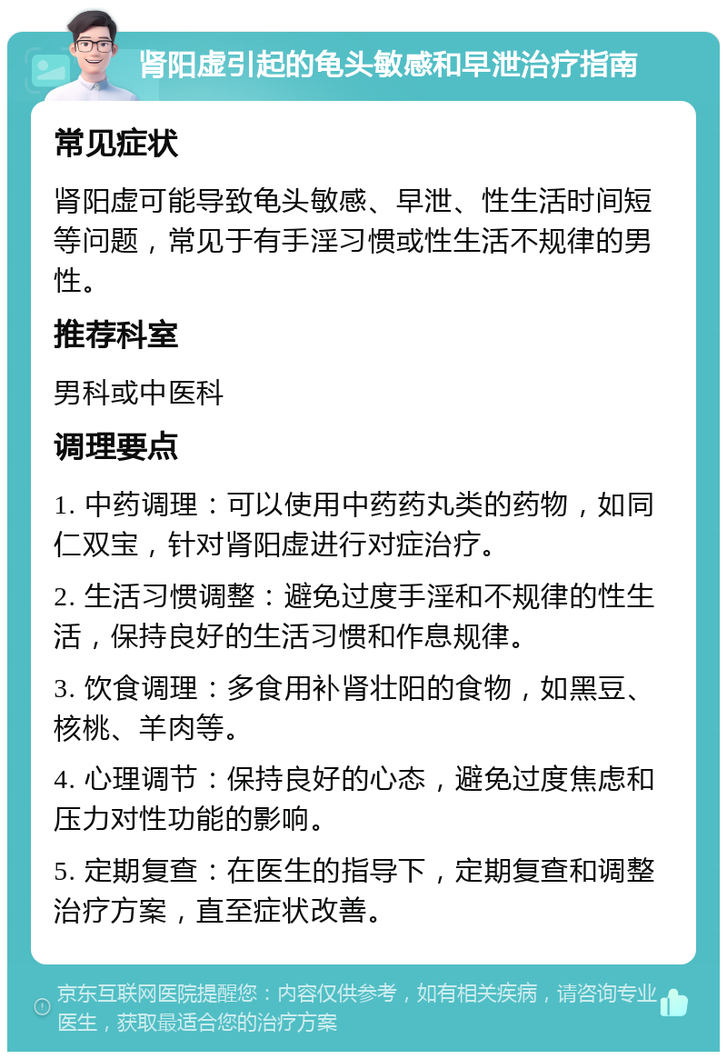 肾阳虚引起的龟头敏感和早泄治疗指南 常见症状 肾阳虚可能导致龟头敏感、早泄、性生活时间短等问题，常见于有手淫习惯或性生活不规律的男性。 推荐科室 男科或中医科 调理要点 1. 中药调理：可以使用中药药丸类的药物，如同仁双宝，针对肾阳虚进行对症治疗。 2. 生活习惯调整：避免过度手淫和不规律的性生活，保持良好的生活习惯和作息规律。 3. 饮食调理：多食用补肾壮阳的食物，如黑豆、核桃、羊肉等。 4. 心理调节：保持良好的心态，避免过度焦虑和压力对性功能的影响。 5. 定期复查：在医生的指导下，定期复查和调整治疗方案，直至症状改善。