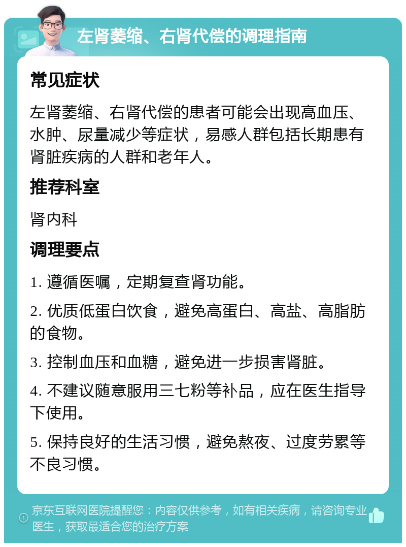 左肾萎缩、右肾代偿的调理指南 常见症状 左肾萎缩、右肾代偿的患者可能会出现高血压、水肿、尿量减少等症状，易感人群包括长期患有肾脏疾病的人群和老年人。 推荐科室 肾内科 调理要点 1. 遵循医嘱，定期复查肾功能。 2. 优质低蛋白饮食，避免高蛋白、高盐、高脂肪的食物。 3. 控制血压和血糖，避免进一步损害肾脏。 4. 不建议随意服用三七粉等补品，应在医生指导下使用。 5. 保持良好的生活习惯，避免熬夜、过度劳累等不良习惯。