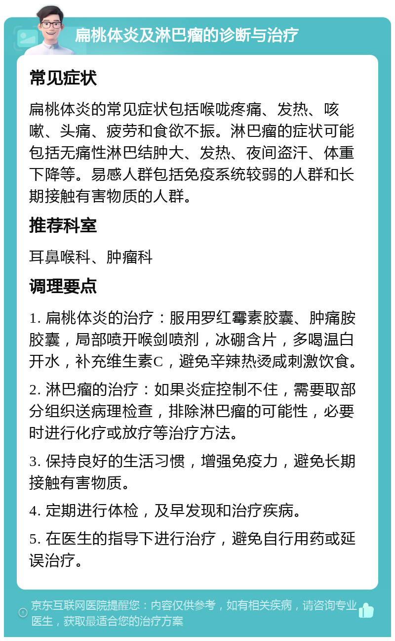 扁桃体炎及淋巴瘤的诊断与治疗 常见症状 扁桃体炎的常见症状包括喉咙疼痛、发热、咳嗽、头痛、疲劳和食欲不振。淋巴瘤的症状可能包括无痛性淋巴结肿大、发热、夜间盗汗、体重下降等。易感人群包括免疫系统较弱的人群和长期接触有害物质的人群。 推荐科室 耳鼻喉科、肿瘤科 调理要点 1. 扁桃体炎的治疗：服用罗红霉素胶囊、肿痛胺胶囊，局部喷开喉剑喷剂，冰硼含片，多喝温白开水，补充维生素C，避免辛辣热烫咸刺激饮食。 2. 淋巴瘤的治疗：如果炎症控制不住，需要取部分组织送病理检查，排除淋巴瘤的可能性，必要时进行化疗或放疗等治疗方法。 3. 保持良好的生活习惯，增强免疫力，避免长期接触有害物质。 4. 定期进行体检，及早发现和治疗疾病。 5. 在医生的指导下进行治疗，避免自行用药或延误治疗。