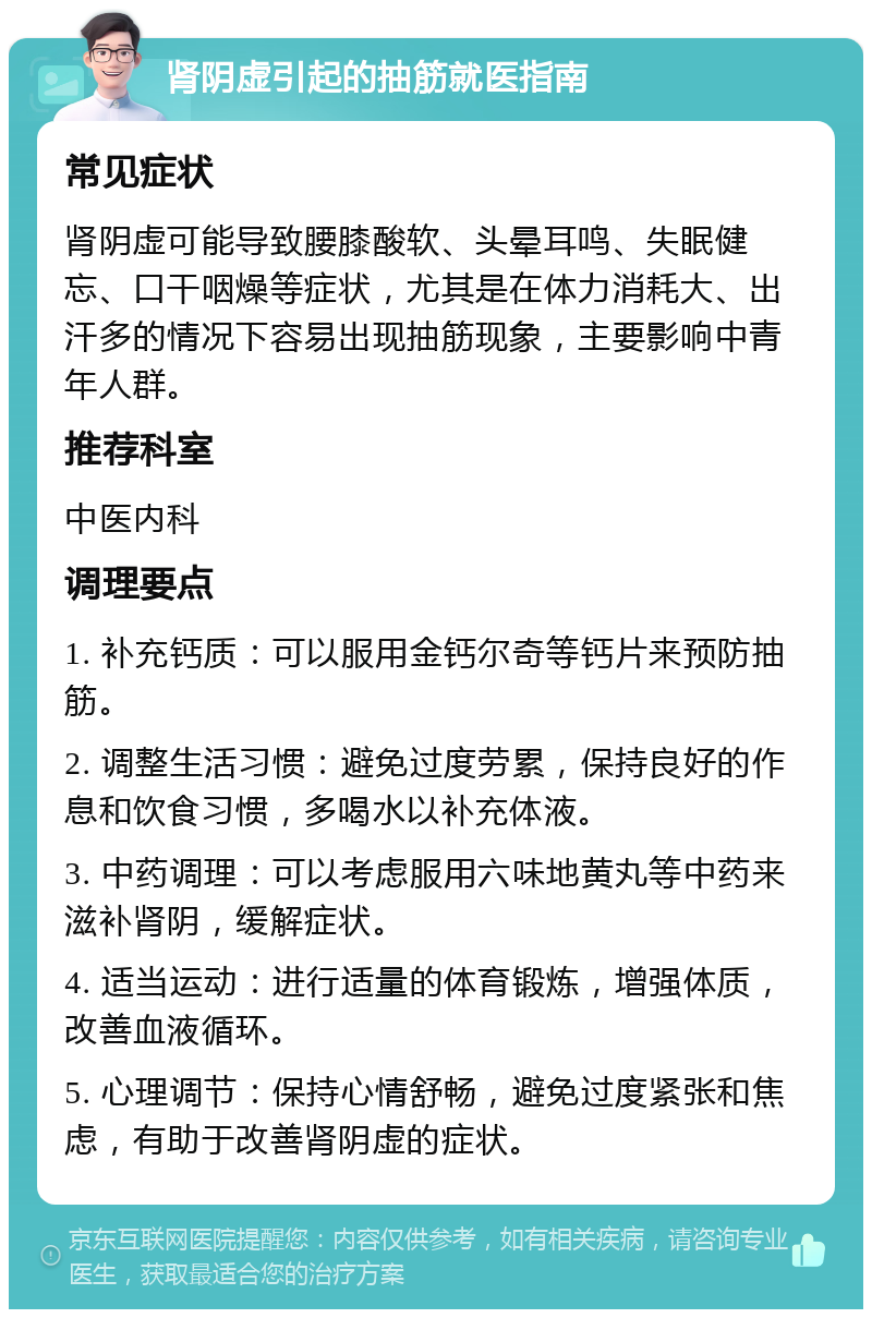 肾阴虚引起的抽筋就医指南 常见症状 肾阴虚可能导致腰膝酸软、头晕耳鸣、失眠健忘、口干咽燥等症状，尤其是在体力消耗大、出汗多的情况下容易出现抽筋现象，主要影响中青年人群。 推荐科室 中医内科 调理要点 1. 补充钙质：可以服用金钙尔奇等钙片来预防抽筋。 2. 调整生活习惯：避免过度劳累，保持良好的作息和饮食习惯，多喝水以补充体液。 3. 中药调理：可以考虑服用六味地黄丸等中药来滋补肾阴，缓解症状。 4. 适当运动：进行适量的体育锻炼，增强体质，改善血液循环。 5. 心理调节：保持心情舒畅，避免过度紧张和焦虑，有助于改善肾阴虚的症状。