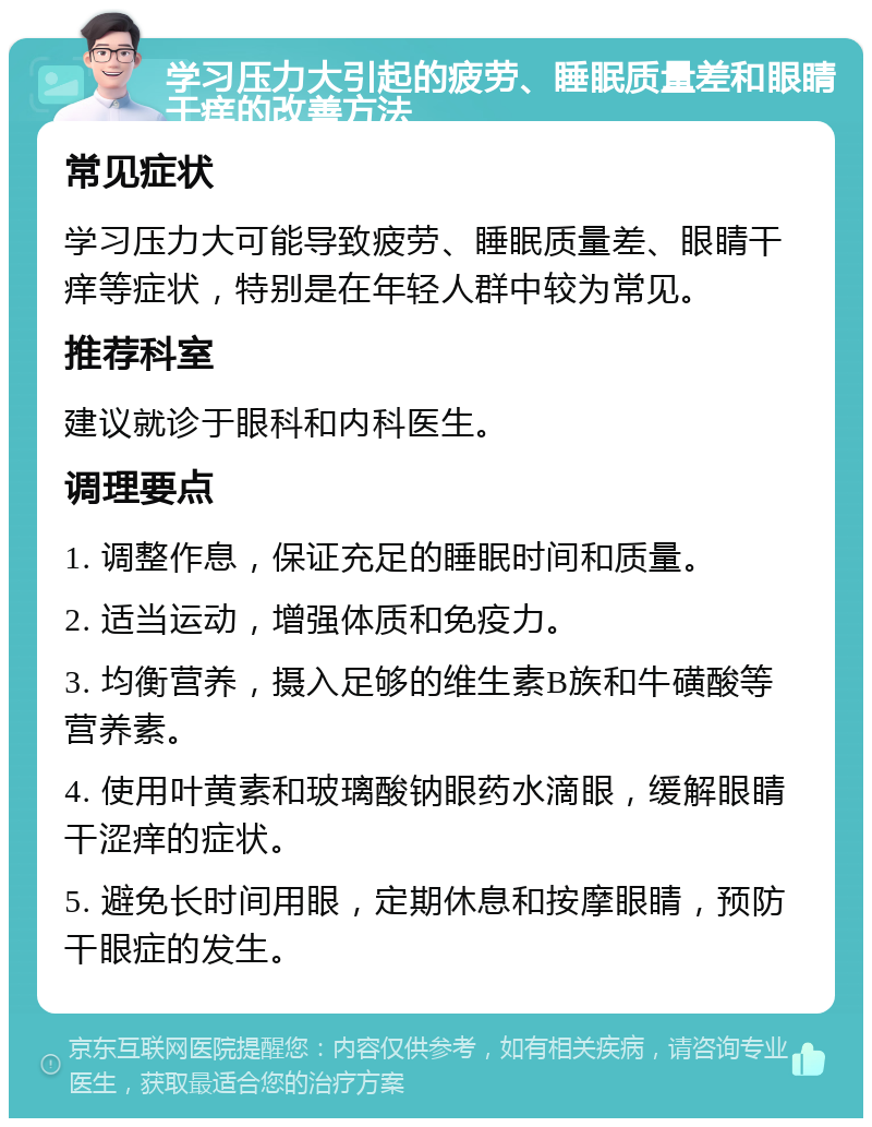 学习压力大引起的疲劳、睡眠质量差和眼睛干痒的改善方法 常见症状 学习压力大可能导致疲劳、睡眠质量差、眼睛干痒等症状，特别是在年轻人群中较为常见。 推荐科室 建议就诊于眼科和内科医生。 调理要点 1. 调整作息，保证充足的睡眠时间和质量。 2. 适当运动，增强体质和免疫力。 3. 均衡营养，摄入足够的维生素B族和牛磺酸等营养素。 4. 使用叶黄素和玻璃酸钠眼药水滴眼，缓解眼睛干涩痒的症状。 5. 避免长时间用眼，定期休息和按摩眼睛，预防干眼症的发生。