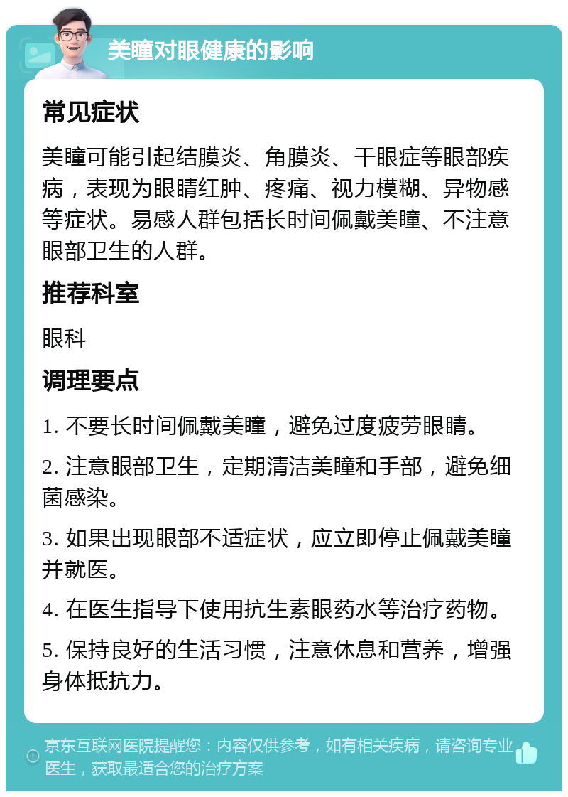 美瞳对眼健康的影响 常见症状 美瞳可能引起结膜炎、角膜炎、干眼症等眼部疾病，表现为眼睛红肿、疼痛、视力模糊、异物感等症状。易感人群包括长时间佩戴美瞳、不注意眼部卫生的人群。 推荐科室 眼科 调理要点 1. 不要长时间佩戴美瞳，避免过度疲劳眼睛。 2. 注意眼部卫生，定期清洁美瞳和手部，避免细菌感染。 3. 如果出现眼部不适症状，应立即停止佩戴美瞳并就医。 4. 在医生指导下使用抗生素眼药水等治疗药物。 5. 保持良好的生活习惯，注意休息和营养，增强身体抵抗力。