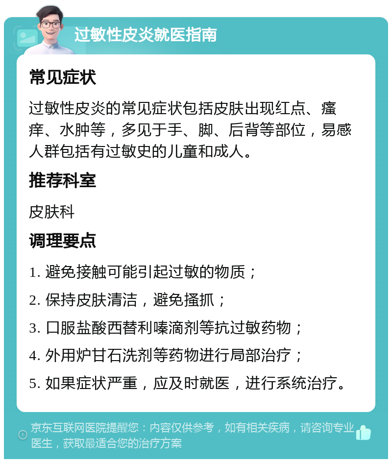 过敏性皮炎就医指南 常见症状 过敏性皮炎的常见症状包括皮肤出现红点、瘙痒、水肿等，多见于手、脚、后背等部位，易感人群包括有过敏史的儿童和成人。 推荐科室 皮肤科 调理要点 1. 避免接触可能引起过敏的物质； 2. 保持皮肤清洁，避免搔抓； 3. 口服盐酸西替利嗪滴剂等抗过敏药物； 4. 外用炉甘石洗剂等药物进行局部治疗； 5. 如果症状严重，应及时就医，进行系统治疗。