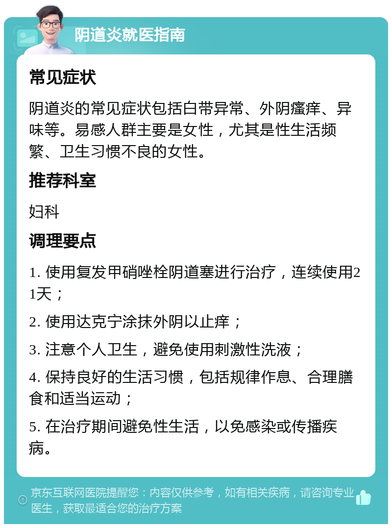 阴道炎就医指南 常见症状 阴道炎的常见症状包括白带异常、外阴瘙痒、异味等。易感人群主要是女性，尤其是性生活频繁、卫生习惯不良的女性。 推荐科室 妇科 调理要点 1. 使用复发甲硝唑栓阴道塞进行治疗，连续使用21天； 2. 使用达克宁涂抹外阴以止痒； 3. 注意个人卫生，避免使用刺激性洗液； 4. 保持良好的生活习惯，包括规律作息、合理膳食和适当运动； 5. 在治疗期间避免性生活，以免感染或传播疾病。