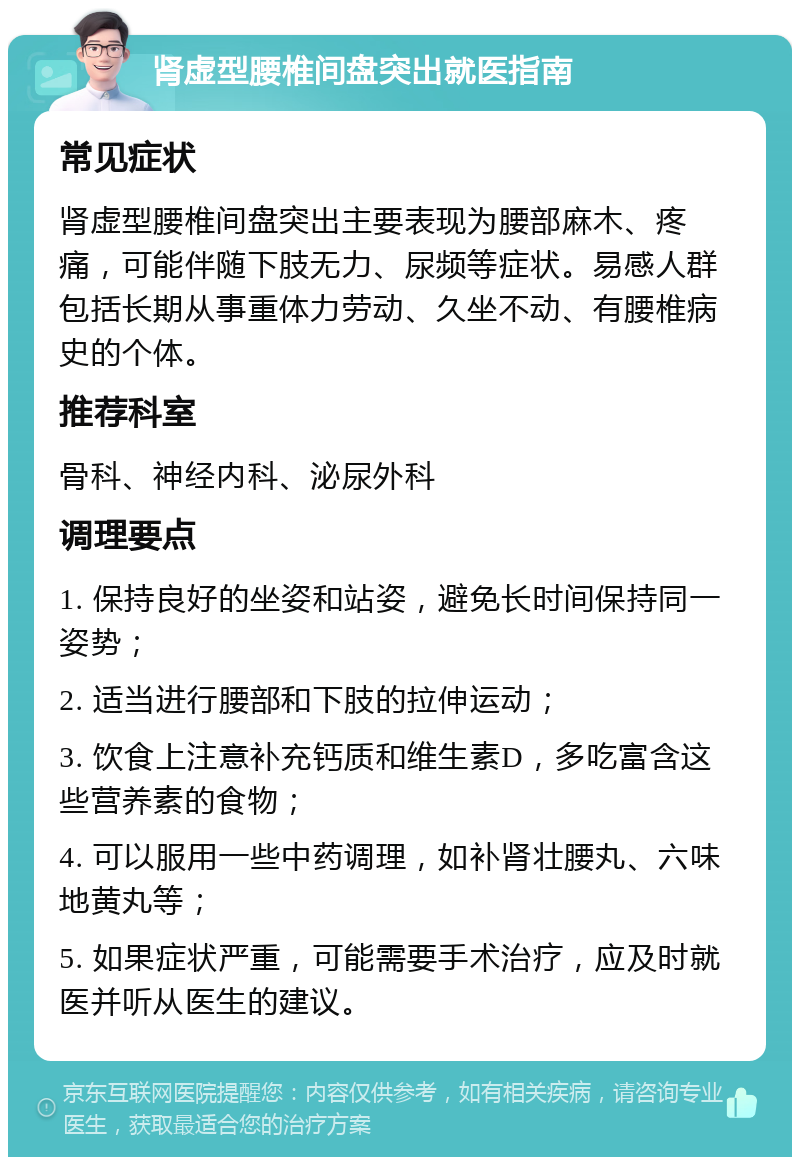 肾虚型腰椎间盘突出就医指南 常见症状 肾虚型腰椎间盘突出主要表现为腰部麻木、疼痛，可能伴随下肢无力、尿频等症状。易感人群包括长期从事重体力劳动、久坐不动、有腰椎病史的个体。 推荐科室 骨科、神经内科、泌尿外科 调理要点 1. 保持良好的坐姿和站姿，避免长时间保持同一姿势； 2. 适当进行腰部和下肢的拉伸运动； 3. 饮食上注意补充钙质和维生素D，多吃富含这些营养素的食物； 4. 可以服用一些中药调理，如补肾壮腰丸、六味地黄丸等； 5. 如果症状严重，可能需要手术治疗，应及时就医并听从医生的建议。