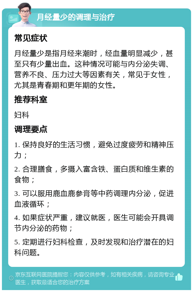 月经量少的调理与治疗 常见症状 月经量少是指月经来潮时，经血量明显减少，甚至只有少量出血。这种情况可能与内分泌失调、营养不良、压力过大等因素有关，常见于女性，尤其是青春期和更年期的女性。 推荐科室 妇科 调理要点 1. 保持良好的生活习惯，避免过度疲劳和精神压力； 2. 合理膳食，多摄入富含铁、蛋白质和维生素的食物； 3. 可以服用鹿血鹿参膏等中药调理内分泌，促进血液循环； 4. 如果症状严重，建议就医，医生可能会开具调节内分泌的药物； 5. 定期进行妇科检查，及时发现和治疗潜在的妇科问题。