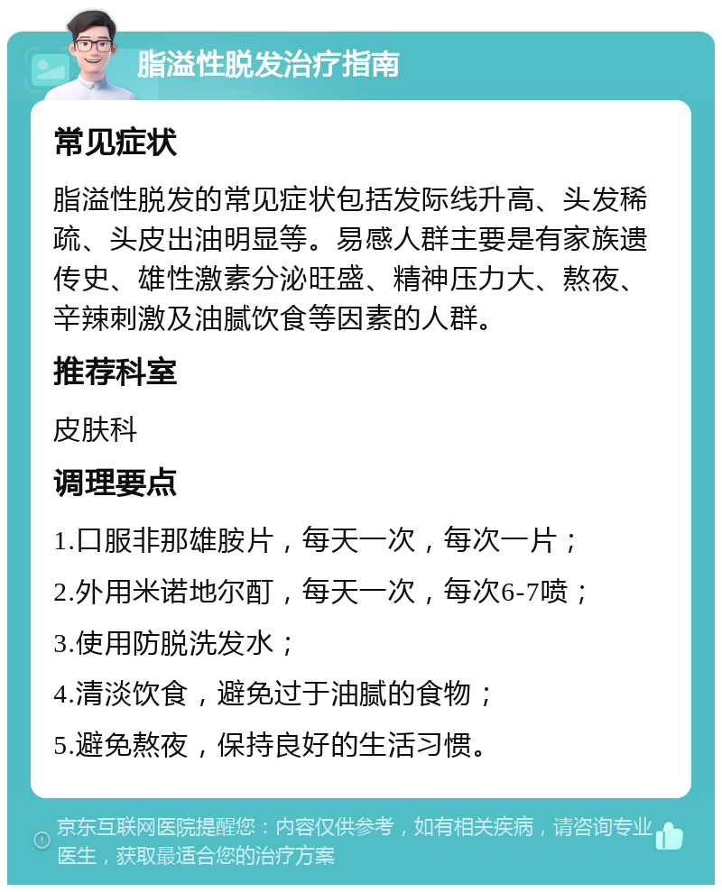 脂溢性脱发治疗指南 常见症状 脂溢性脱发的常见症状包括发际线升高、头发稀疏、头皮出油明显等。易感人群主要是有家族遗传史、雄性激素分泌旺盛、精神压力大、熬夜、辛辣刺激及油腻饮食等因素的人群。 推荐科室 皮肤科 调理要点 1.口服非那雄胺片，每天一次，每次一片； 2.外用米诺地尔酊，每天一次，每次6-7喷； 3.使用防脱洗发水； 4.清淡饮食，避免过于油腻的食物； 5.避免熬夜，保持良好的生活习惯。