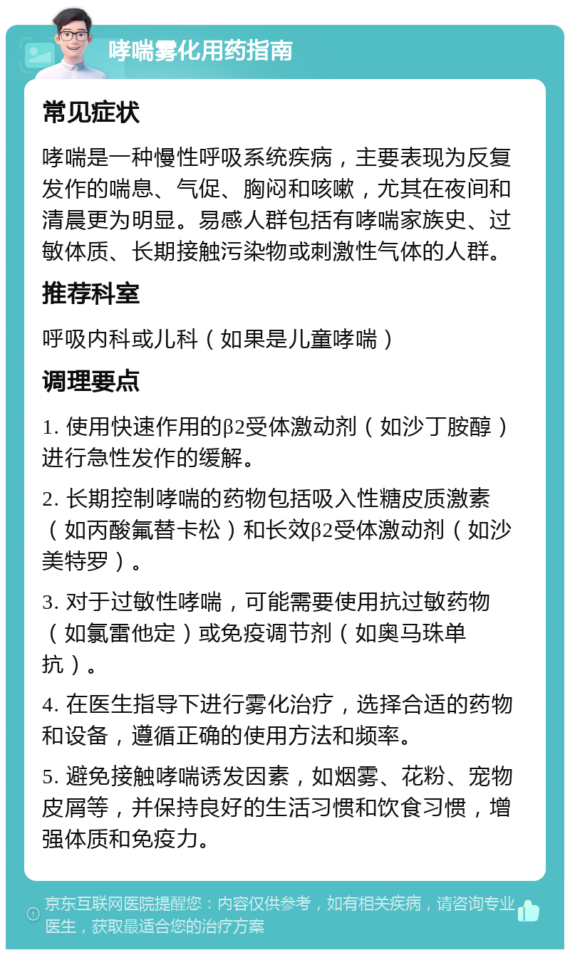 哮喘雾化用药指南 常见症状 哮喘是一种慢性呼吸系统疾病，主要表现为反复发作的喘息、气促、胸闷和咳嗽，尤其在夜间和清晨更为明显。易感人群包括有哮喘家族史、过敏体质、长期接触污染物或刺激性气体的人群。 推荐科室 呼吸内科或儿科（如果是儿童哮喘） 调理要点 1. 使用快速作用的β2受体激动剂（如沙丁胺醇）进行急性发作的缓解。 2. 长期控制哮喘的药物包括吸入性糖皮质激素（如丙酸氟替卡松）和长效β2受体激动剂（如沙美特罗）。 3. 对于过敏性哮喘，可能需要使用抗过敏药物（如氯雷他定）或免疫调节剂（如奥马珠单抗）。 4. 在医生指导下进行雾化治疗，选择合适的药物和设备，遵循正确的使用方法和频率。 5. 避免接触哮喘诱发因素，如烟雾、花粉、宠物皮屑等，并保持良好的生活习惯和饮食习惯，增强体质和免疫力。