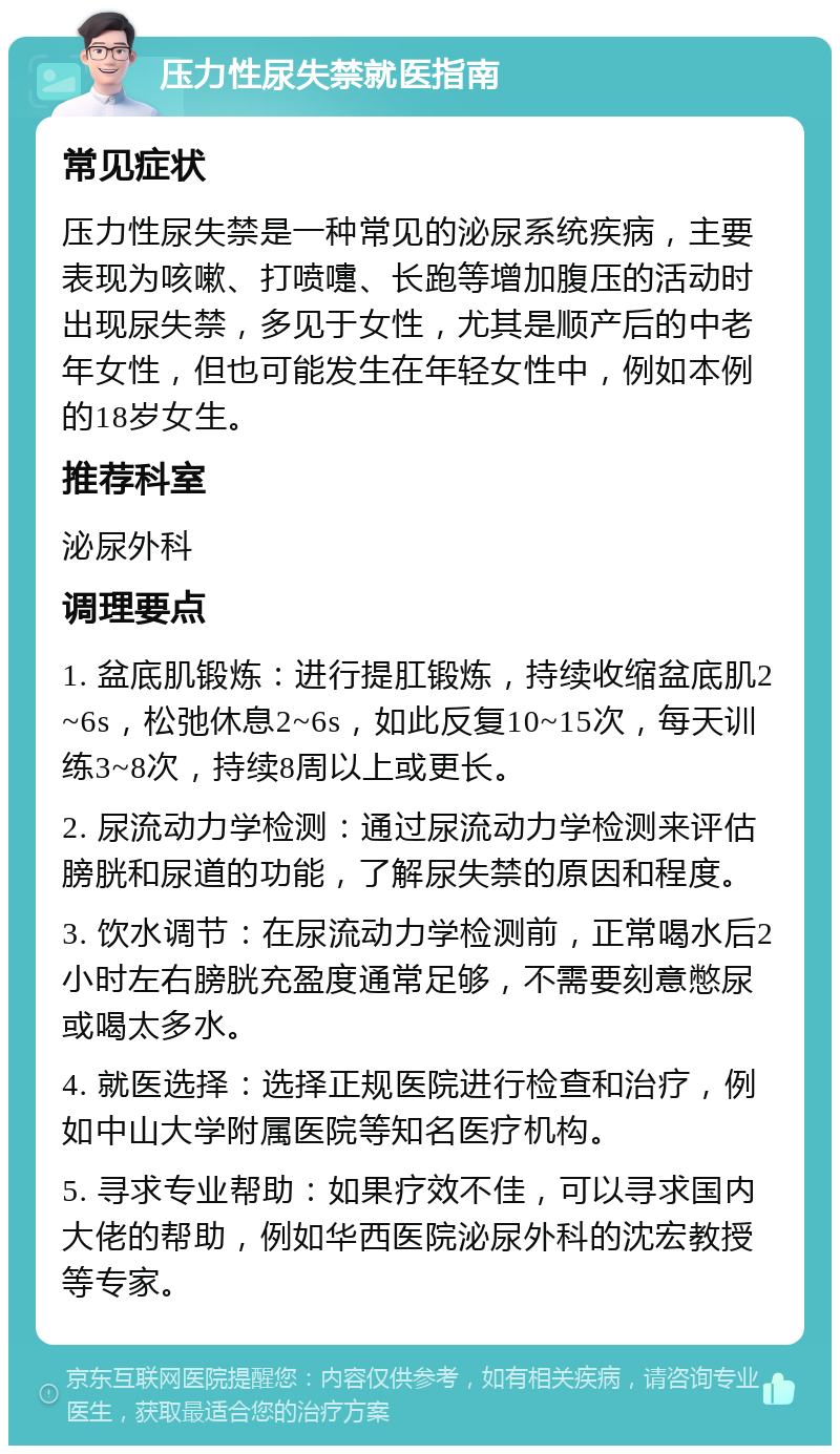 压力性尿失禁就医指南 常见症状 压力性尿失禁是一种常见的泌尿系统疾病，主要表现为咳嗽、打喷嚏、长跑等增加腹压的活动时出现尿失禁，多见于女性，尤其是顺产后的中老年女性，但也可能发生在年轻女性中，例如本例的18岁女生。 推荐科室 泌尿外科 调理要点 1. 盆底肌锻炼：进行提肛锻炼，持续收缩盆底肌2~6s，松弛休息2~6s，如此反复10~15次，每天训练3~8次，持续8周以上或更长。 2. 尿流动力学检测：通过尿流动力学检测来评估膀胱和尿道的功能，了解尿失禁的原因和程度。 3. 饮水调节：在尿流动力学检测前，正常喝水后2小时左右膀胱充盈度通常足够，不需要刻意憋尿或喝太多水。 4. 就医选择：选择正规医院进行检查和治疗，例如中山大学附属医院等知名医疗机构。 5. 寻求专业帮助：如果疗效不佳，可以寻求国内大佬的帮助，例如华西医院泌尿外科的沈宏教授等专家。