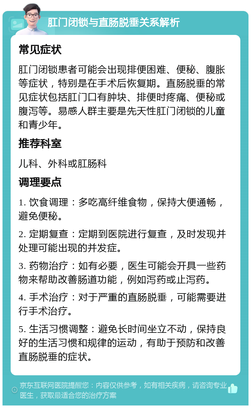 肛门闭锁与直肠脱垂关系解析 常见症状 肛门闭锁患者可能会出现排便困难、便秘、腹胀等症状，特别是在手术后恢复期。直肠脱垂的常见症状包括肛门口有肿块、排便时疼痛、便秘或腹泻等。易感人群主要是先天性肛门闭锁的儿童和青少年。 推荐科室 儿科、外科或肛肠科 调理要点 1. 饮食调理：多吃高纤维食物，保持大便通畅，避免便秘。 2. 定期复查：定期到医院进行复查，及时发现并处理可能出现的并发症。 3. 药物治疗：如有必要，医生可能会开具一些药物来帮助改善肠道功能，例如泻药或止泻药。 4. 手术治疗：对于严重的直肠脱垂，可能需要进行手术治疗。 5. 生活习惯调整：避免长时间坐立不动，保持良好的生活习惯和规律的运动，有助于预防和改善直肠脱垂的症状。