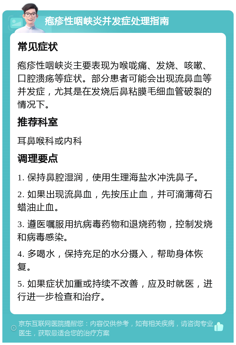 疱疹性咽峡炎并发症处理指南 常见症状 疱疹性咽峡炎主要表现为喉咙痛、发烧、咳嗽、口腔溃疡等症状。部分患者可能会出现流鼻血等并发症，尤其是在发烧后鼻粘膜毛细血管破裂的情况下。 推荐科室 耳鼻喉科或内科 调理要点 1. 保持鼻腔湿润，使用生理海盐水冲洗鼻子。 2. 如果出现流鼻血，先按压止血，并可滴薄荷石蜡油止血。 3. 遵医嘱服用抗病毒药物和退烧药物，控制发烧和病毒感染。 4. 多喝水，保持充足的水分摄入，帮助身体恢复。 5. 如果症状加重或持续不改善，应及时就医，进行进一步检查和治疗。