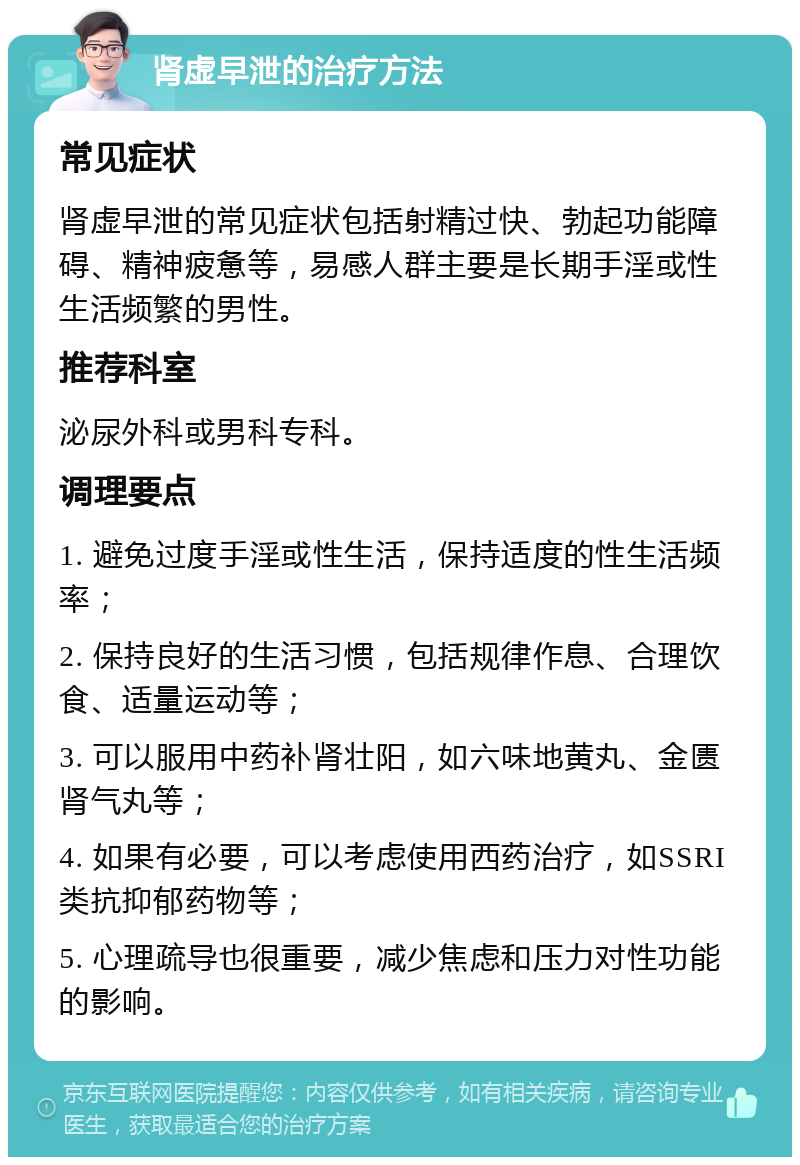 肾虚早泄的治疗方法 常见症状 肾虚早泄的常见症状包括射精过快、勃起功能障碍、精神疲惫等，易感人群主要是长期手淫或性生活频繁的男性。 推荐科室 泌尿外科或男科专科。 调理要点 1. 避免过度手淫或性生活，保持适度的性生活频率； 2. 保持良好的生活习惯，包括规律作息、合理饮食、适量运动等； 3. 可以服用中药补肾壮阳，如六味地黄丸、金匮肾气丸等； 4. 如果有必要，可以考虑使用西药治疗，如SSRI类抗抑郁药物等； 5. 心理疏导也很重要，减少焦虑和压力对性功能的影响。