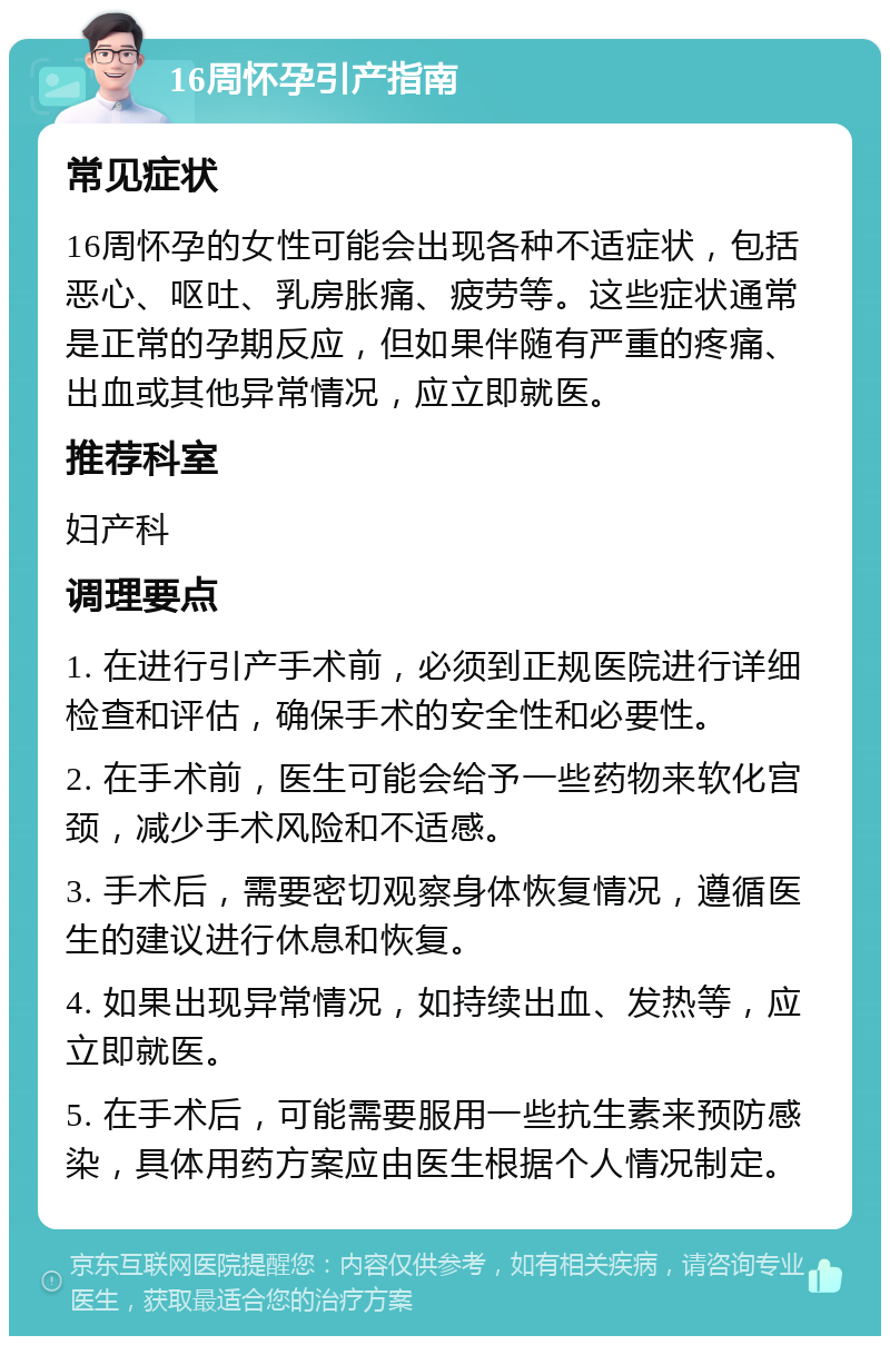 16周怀孕引产指南 常见症状 16周怀孕的女性可能会出现各种不适症状，包括恶心、呕吐、乳房胀痛、疲劳等。这些症状通常是正常的孕期反应，但如果伴随有严重的疼痛、出血或其他异常情况，应立即就医。 推荐科室 妇产科 调理要点 1. 在进行引产手术前，必须到正规医院进行详细检查和评估，确保手术的安全性和必要性。 2. 在手术前，医生可能会给予一些药物来软化宫颈，减少手术风险和不适感。 3. 手术后，需要密切观察身体恢复情况，遵循医生的建议进行休息和恢复。 4. 如果出现异常情况，如持续出血、发热等，应立即就医。 5. 在手术后，可能需要服用一些抗生素来预防感染，具体用药方案应由医生根据个人情况制定。