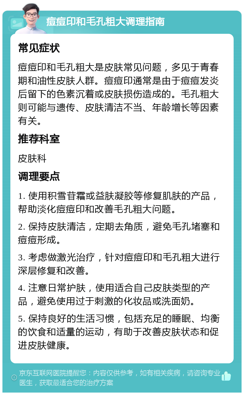 痘痘印和毛孔粗大调理指南 常见症状 痘痘印和毛孔粗大是皮肤常见问题，多见于青春期和油性皮肤人群。痘痘印通常是由于痘痘发炎后留下的色素沉着或皮肤损伤造成的。毛孔粗大则可能与遗传、皮肤清洁不当、年龄增长等因素有关。 推荐科室 皮肤科 调理要点 1. 使用积雪苷霜或益肤凝胶等修复肌肤的产品，帮助淡化痘痘印和改善毛孔粗大问题。 2. 保持皮肤清洁，定期去角质，避免毛孔堵塞和痘痘形成。 3. 考虑做激光治疗，针对痘痘印和毛孔粗大进行深层修复和改善。 4. 注意日常护肤，使用适合自己皮肤类型的产品，避免使用过于刺激的化妆品或洗面奶。 5. 保持良好的生活习惯，包括充足的睡眠、均衡的饮食和适量的运动，有助于改善皮肤状态和促进皮肤健康。