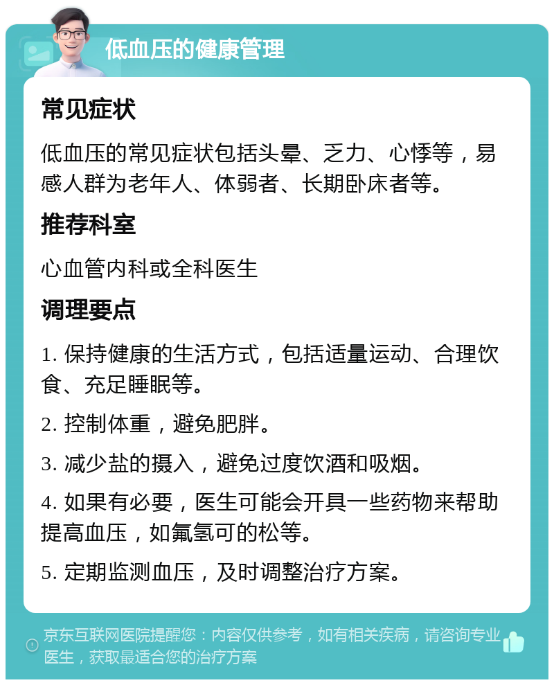 低血压的健康管理 常见症状 低血压的常见症状包括头晕、乏力、心悸等，易感人群为老年人、体弱者、长期卧床者等。 推荐科室 心血管内科或全科医生 调理要点 1. 保持健康的生活方式，包括适量运动、合理饮食、充足睡眠等。 2. 控制体重，避免肥胖。 3. 减少盐的摄入，避免过度饮酒和吸烟。 4. 如果有必要，医生可能会开具一些药物来帮助提高血压，如氟氢可的松等。 5. 定期监测血压，及时调整治疗方案。