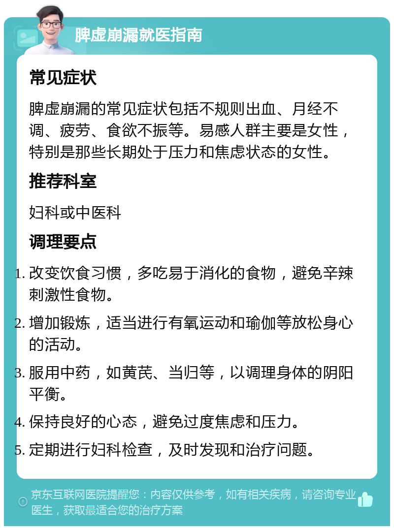 脾虚崩漏就医指南 常见症状 脾虚崩漏的常见症状包括不规则出血、月经不调、疲劳、食欲不振等。易感人群主要是女性，特别是那些长期处于压力和焦虑状态的女性。 推荐科室 妇科或中医科 调理要点 改变饮食习惯，多吃易于消化的食物，避免辛辣刺激性食物。 增加锻炼，适当进行有氧运动和瑜伽等放松身心的活动。 服用中药，如黄芪、当归等，以调理身体的阴阳平衡。 保持良好的心态，避免过度焦虑和压力。 定期进行妇科检查，及时发现和治疗问题。