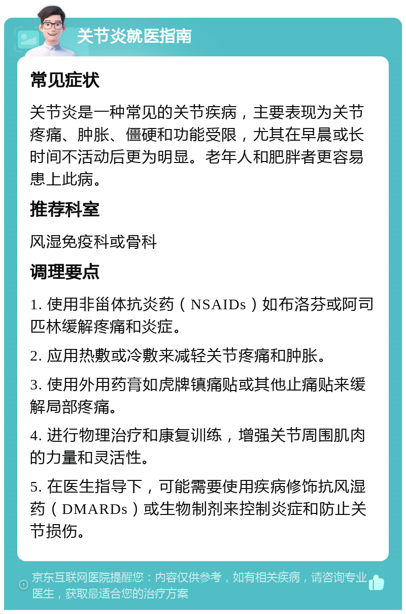 关节炎就医指南 常见症状 关节炎是一种常见的关节疾病，主要表现为关节疼痛、肿胀、僵硬和功能受限，尤其在早晨或长时间不活动后更为明显。老年人和肥胖者更容易患上此病。 推荐科室 风湿免疫科或骨科 调理要点 1. 使用非甾体抗炎药（NSAIDs）如布洛芬或阿司匹林缓解疼痛和炎症。 2. 应用热敷或冷敷来减轻关节疼痛和肿胀。 3. 使用外用药膏如虎牌镇痛贴或其他止痛贴来缓解局部疼痛。 4. 进行物理治疗和康复训练，增强关节周围肌肉的力量和灵活性。 5. 在医生指导下，可能需要使用疾病修饰抗风湿药（DMARDs）或生物制剂来控制炎症和防止关节损伤。