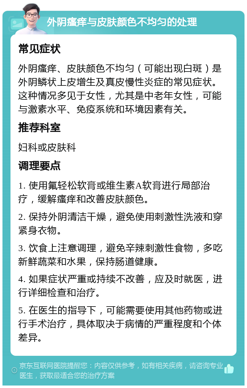 外阴瘙痒与皮肤颜色不均匀的处理 常见症状 外阴瘙痒、皮肤颜色不均匀（可能出现白斑）是外阴鳞状上皮增生及真皮慢性炎症的常见症状。这种情况多见于女性，尤其是中老年女性，可能与激素水平、免疫系统和环境因素有关。 推荐科室 妇科或皮肤科 调理要点 1. 使用氟轻松软膏或维生素A软膏进行局部治疗，缓解瘙痒和改善皮肤颜色。 2. 保持外阴清洁干燥，避免使用刺激性洗液和穿紧身衣物。 3. 饮食上注意调理，避免辛辣刺激性食物，多吃新鲜蔬菜和水果，保持肠道健康。 4. 如果症状严重或持续不改善，应及时就医，进行详细检查和治疗。 5. 在医生的指导下，可能需要使用其他药物或进行手术治疗，具体取决于病情的严重程度和个体差异。