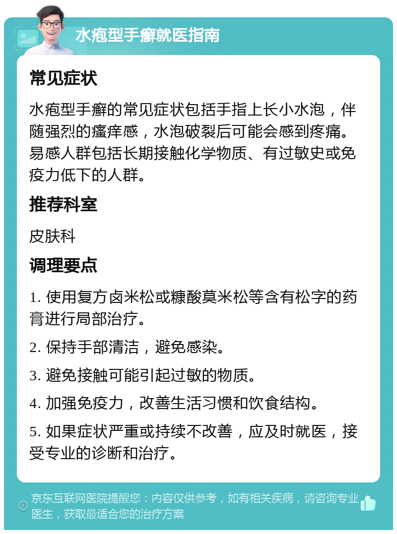 水疱型手癣就医指南 常见症状 水疱型手癣的常见症状包括手指上长小水泡，伴随强烈的瘙痒感，水泡破裂后可能会感到疼痛。易感人群包括长期接触化学物质、有过敏史或免疫力低下的人群。 推荐科室 皮肤科 调理要点 1. 使用复方卤米松或糠酸莫米松等含有松字的药膏进行局部治疗。 2. 保持手部清洁，避免感染。 3. 避免接触可能引起过敏的物质。 4. 加强免疫力，改善生活习惯和饮食结构。 5. 如果症状严重或持续不改善，应及时就医，接受专业的诊断和治疗。