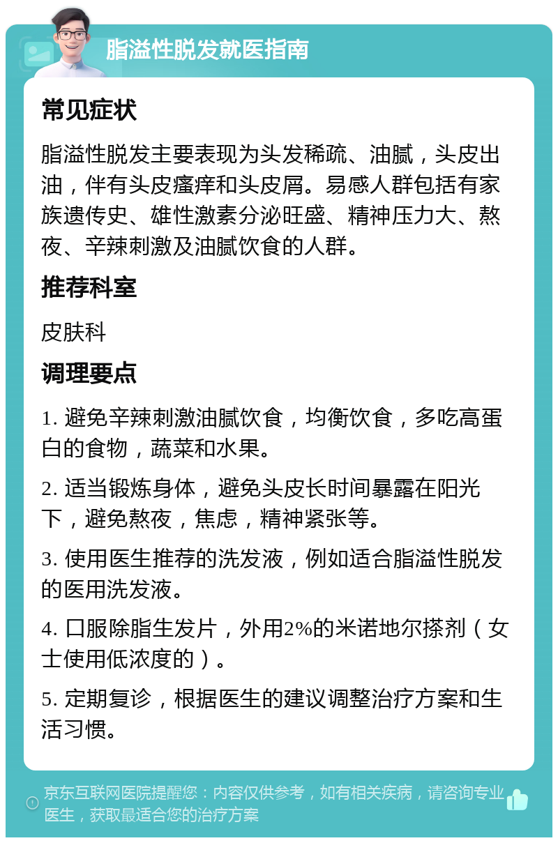 脂溢性脱发就医指南 常见症状 脂溢性脱发主要表现为头发稀疏、油腻，头皮出油，伴有头皮瘙痒和头皮屑。易感人群包括有家族遗传史、雄性激素分泌旺盛、精神压力大、熬夜、辛辣刺激及油腻饮食的人群。 推荐科室 皮肤科 调理要点 1. 避免辛辣刺激油腻饮食，均衡饮食，多吃高蛋白的食物，蔬菜和水果。 2. 适当锻炼身体，避免头皮长时间暴露在阳光下，避免熬夜，焦虑，精神紧张等。 3. 使用医生推荐的洗发液，例如适合脂溢性脱发的医用洗发液。 4. 口服除脂生发片，外用2%的米诺地尔搽剂（女士使用低浓度的）。 5. 定期复诊，根据医生的建议调整治疗方案和生活习惯。