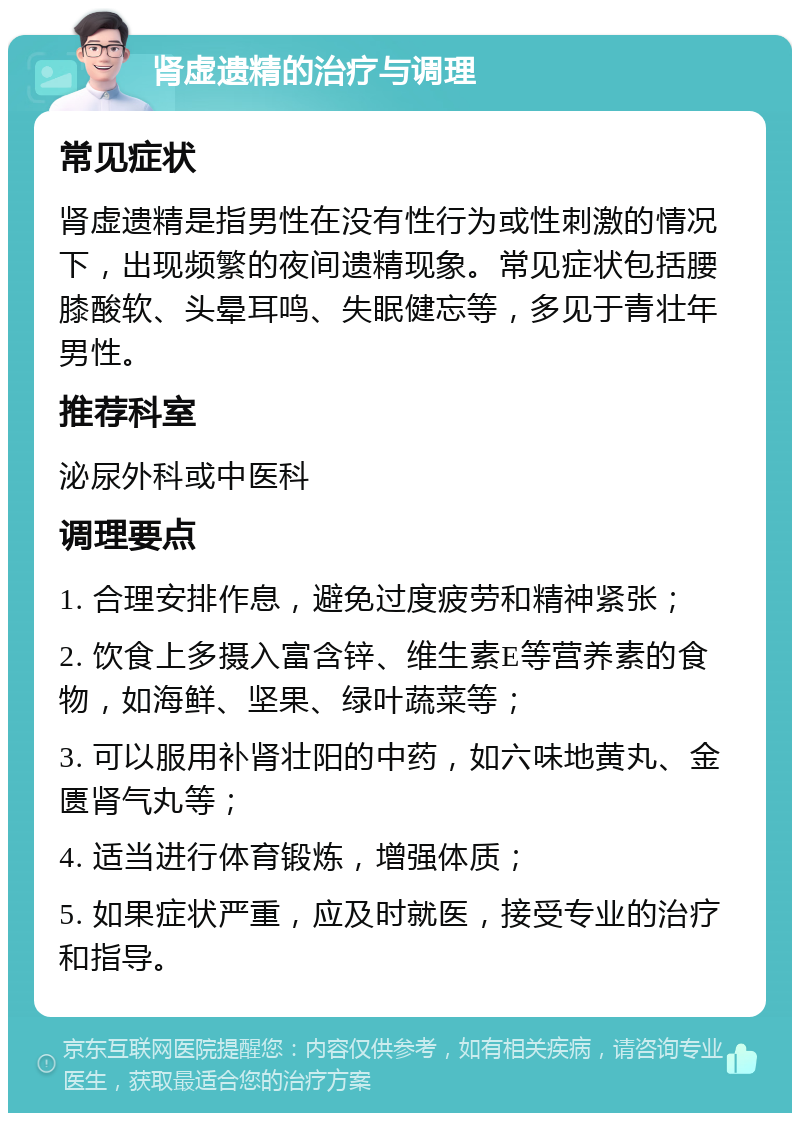 肾虚遗精的治疗与调理 常见症状 肾虚遗精是指男性在没有性行为或性刺激的情况下，出现频繁的夜间遗精现象。常见症状包括腰膝酸软、头晕耳鸣、失眠健忘等，多见于青壮年男性。 推荐科室 泌尿外科或中医科 调理要点 1. 合理安排作息，避免过度疲劳和精神紧张； 2. 饮食上多摄入富含锌、维生素E等营养素的食物，如海鲜、坚果、绿叶蔬菜等； 3. 可以服用补肾壮阳的中药，如六味地黄丸、金匮肾气丸等； 4. 适当进行体育锻炼，增强体质； 5. 如果症状严重，应及时就医，接受专业的治疗和指导。