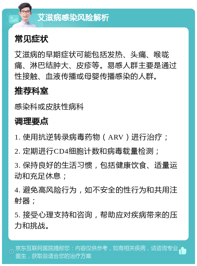 艾滋病感染风险解析 常见症状 艾滋病的早期症状可能包括发热、头痛、喉咙痛、淋巴结肿大、皮疹等。易感人群主要是通过性接触、血液传播或母婴传播感染的人群。 推荐科室 感染科或皮肤性病科 调理要点 1. 使用抗逆转录病毒药物（ARV）进行治疗； 2. 定期进行CD4细胞计数和病毒载量检测； 3. 保持良好的生活习惯，包括健康饮食、适量运动和充足休息； 4. 避免高风险行为，如不安全的性行为和共用注射器； 5. 接受心理支持和咨询，帮助应对疾病带来的压力和挑战。