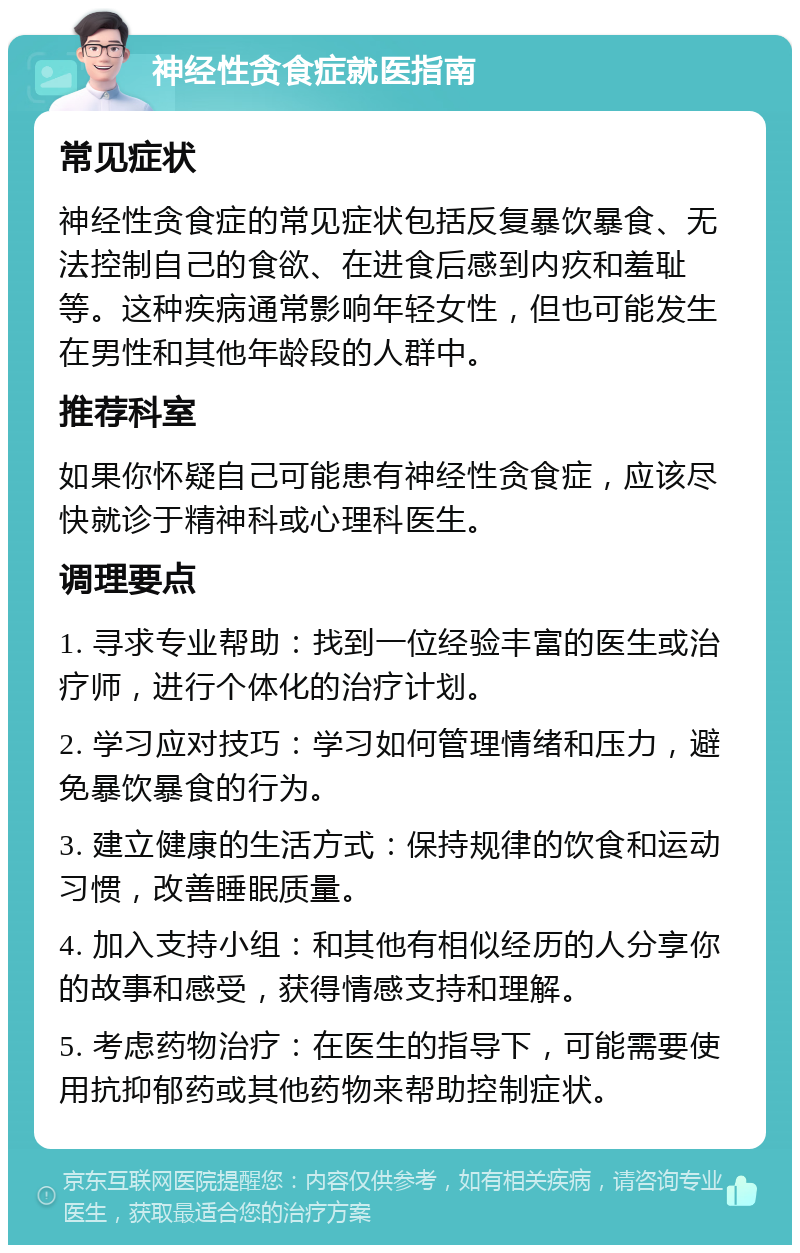 神经性贪食症就医指南 常见症状 神经性贪食症的常见症状包括反复暴饮暴食、无法控制自己的食欲、在进食后感到内疚和羞耻等。这种疾病通常影响年轻女性，但也可能发生在男性和其他年龄段的人群中。 推荐科室 如果你怀疑自己可能患有神经性贪食症，应该尽快就诊于精神科或心理科医生。 调理要点 1. 寻求专业帮助：找到一位经验丰富的医生或治疗师，进行个体化的治疗计划。 2. 学习应对技巧：学习如何管理情绪和压力，避免暴饮暴食的行为。 3. 建立健康的生活方式：保持规律的饮食和运动习惯，改善睡眠质量。 4. 加入支持小组：和其他有相似经历的人分享你的故事和感受，获得情感支持和理解。 5. 考虑药物治疗：在医生的指导下，可能需要使用抗抑郁药或其他药物来帮助控制症状。