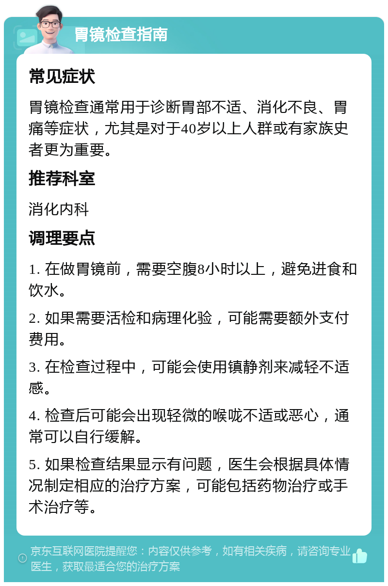 胃镜检查指南 常见症状 胃镜检查通常用于诊断胃部不适、消化不良、胃痛等症状，尤其是对于40岁以上人群或有家族史者更为重要。 推荐科室 消化内科 调理要点 1. 在做胃镜前，需要空腹8小时以上，避免进食和饮水。 2. 如果需要活检和病理化验，可能需要额外支付费用。 3. 在检查过程中，可能会使用镇静剂来减轻不适感。 4. 检查后可能会出现轻微的喉咙不适或恶心，通常可以自行缓解。 5. 如果检查结果显示有问题，医生会根据具体情况制定相应的治疗方案，可能包括药物治疗或手术治疗等。