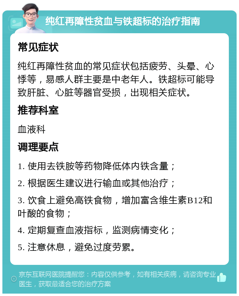 纯红再障性贫血与铁超标的治疗指南 常见症状 纯红再障性贫血的常见症状包括疲劳、头晕、心悸等，易感人群主要是中老年人。铁超标可能导致肝脏、心脏等器官受损，出现相关症状。 推荐科室 血液科 调理要点 1. 使用去铁胺等药物降低体内铁含量； 2. 根据医生建议进行输血或其他治疗； 3. 饮食上避免高铁食物，增加富含维生素B12和叶酸的食物； 4. 定期复查血液指标，监测病情变化； 5. 注意休息，避免过度劳累。