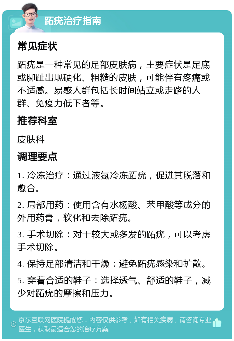 跖疣治疗指南 常见症状 跖疣是一种常见的足部皮肤病，主要症状是足底或脚趾出现硬化、粗糙的皮肤，可能伴有疼痛或不适感。易感人群包括长时间站立或走路的人群、免疫力低下者等。 推荐科室 皮肤科 调理要点 1. 冷冻治疗：通过液氮冷冻跖疣，促进其脱落和愈合。 2. 局部用药：使用含有水杨酸、苯甲酸等成分的外用药膏，软化和去除跖疣。 3. 手术切除：对于较大或多发的跖疣，可以考虑手术切除。 4. 保持足部清洁和干燥：避免跖疣感染和扩散。 5. 穿着合适的鞋子：选择透气、舒适的鞋子，减少对跖疣的摩擦和压力。