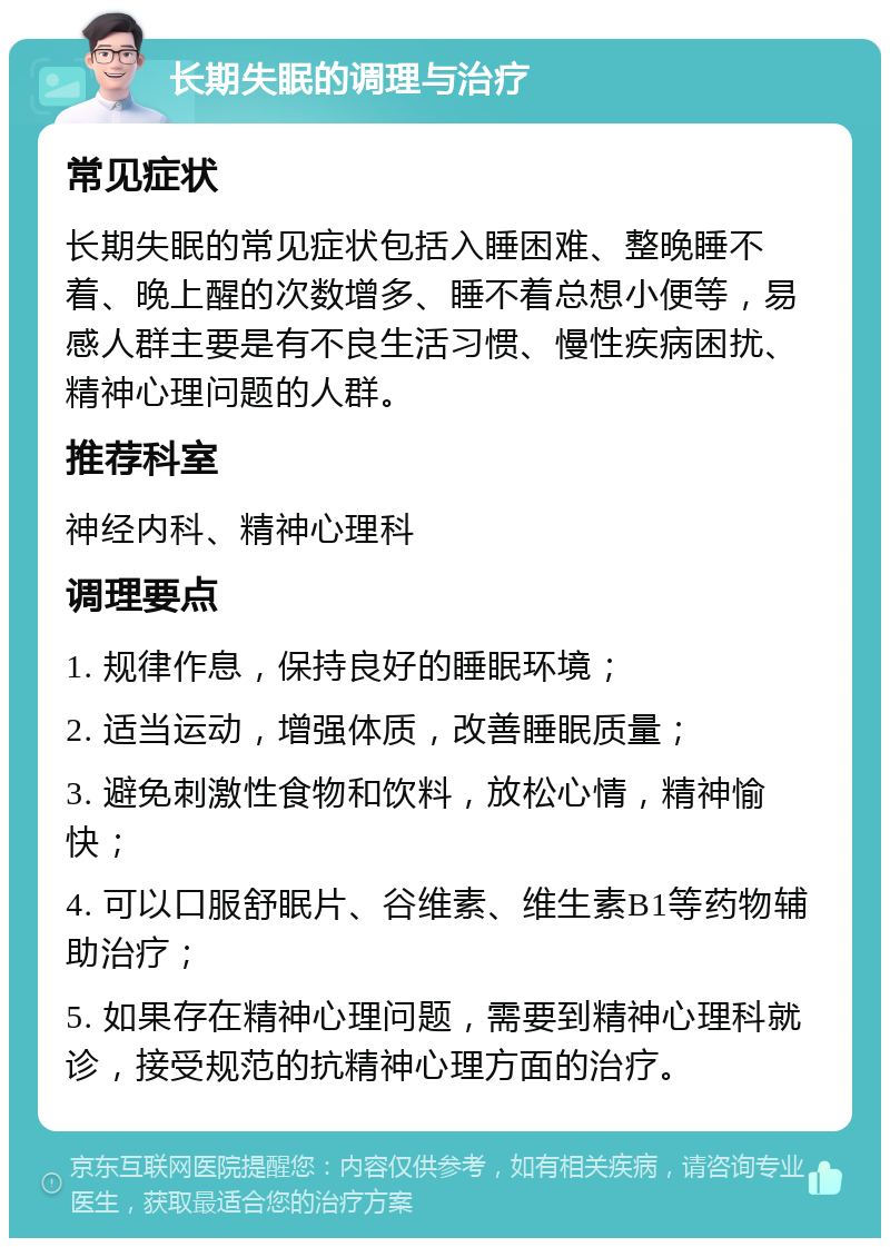 长期失眠的调理与治疗 常见症状 长期失眠的常见症状包括入睡困难、整晚睡不着、晚上醒的次数增多、睡不着总想小便等，易感人群主要是有不良生活习惯、慢性疾病困扰、精神心理问题的人群。 推荐科室 神经内科、精神心理科 调理要点 1. 规律作息，保持良好的睡眠环境； 2. 适当运动，增强体质，改善睡眠质量； 3. 避免刺激性食物和饮料，放松心情，精神愉快； 4. 可以口服舒眠片、谷维素、维生素B1等药物辅助治疗； 5. 如果存在精神心理问题，需要到精神心理科就诊，接受规范的抗精神心理方面的治疗。