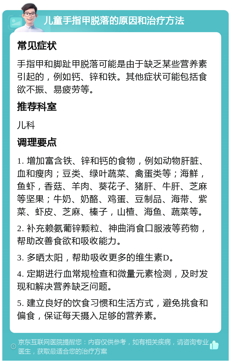 儿童手指甲脱落的原因和治疗方法 常见症状 手指甲和脚趾甲脱落可能是由于缺乏某些营养素引起的，例如钙、锌和铁。其他症状可能包括食欲不振、易疲劳等。 推荐科室 儿科 调理要点 1. 增加富含铁、锌和钙的食物，例如动物肝脏、血和瘦肉；豆类、绿叶蔬菜、禽蛋类等；海鲜，鱼虾，香菇、羊肉、葵花子、猪肝、牛肝、芝麻等坚果；牛奶、奶酪、鸡蛋、豆制品、海带、紫菜、虾皮、芝麻、榛子，山楂、海鱼、蔬菜等。 2. 补充赖氨葡锌颗粒、神曲消食口服液等药物，帮助改善食欲和吸收能力。 3. 多晒太阳，帮助吸收更多的维生素D。 4. 定期进行血常规检查和微量元素检测，及时发现和解决营养缺乏问题。 5. 建立良好的饮食习惯和生活方式，避免挑食和偏食，保证每天摄入足够的营养素。