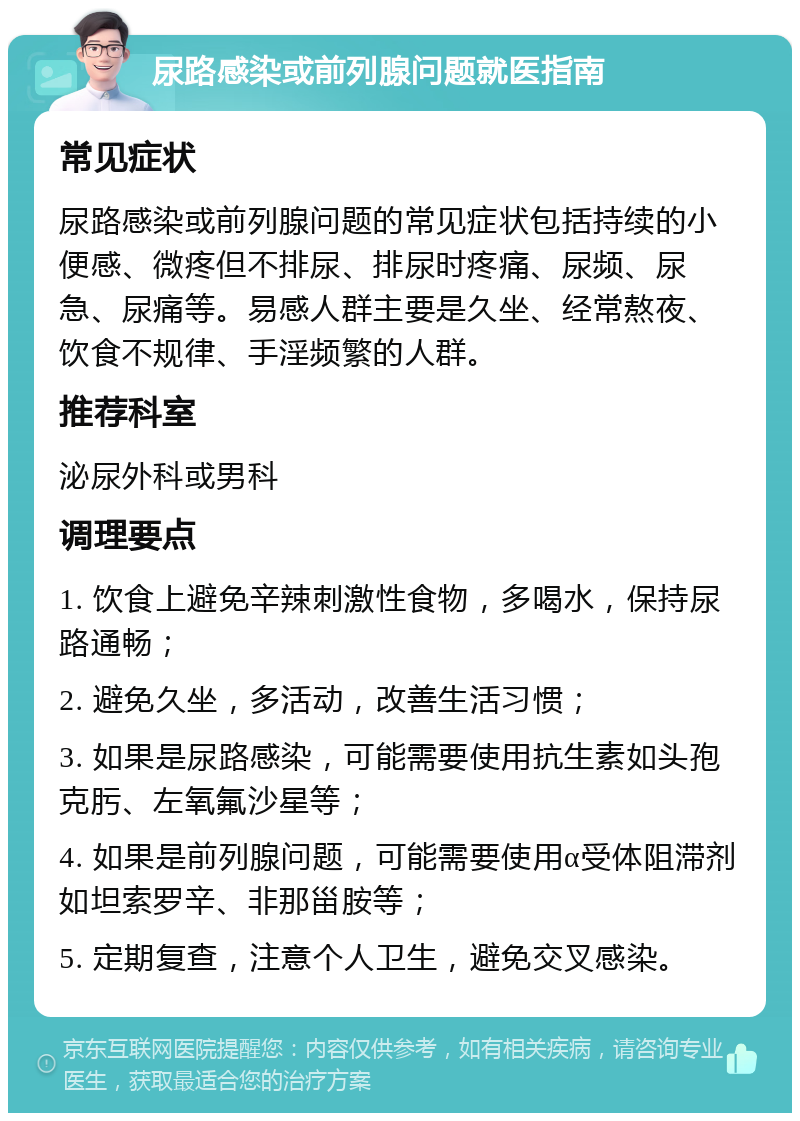 尿路感染或前列腺问题就医指南 常见症状 尿路感染或前列腺问题的常见症状包括持续的小便感、微疼但不排尿、排尿时疼痛、尿频、尿急、尿痛等。易感人群主要是久坐、经常熬夜、饮食不规律、手淫频繁的人群。 推荐科室 泌尿外科或男科 调理要点 1. 饮食上避免辛辣刺激性食物，多喝水，保持尿路通畅； 2. 避免久坐，多活动，改善生活习惯； 3. 如果是尿路感染，可能需要使用抗生素如头孢克肟、左氧氟沙星等； 4. 如果是前列腺问题，可能需要使用α受体阻滞剂如坦索罗辛、非那甾胺等； 5. 定期复查，注意个人卫生，避免交叉感染。