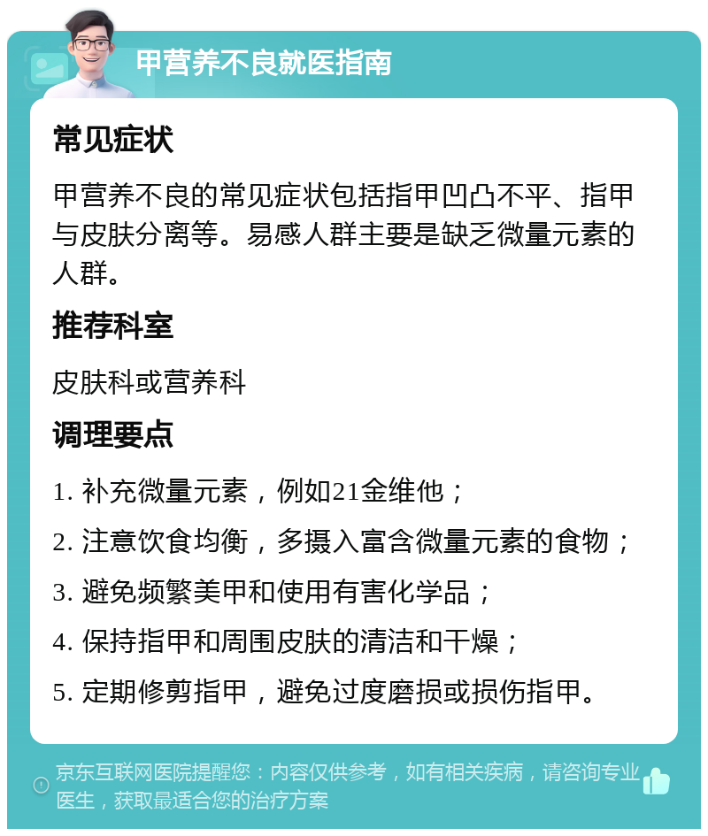 甲营养不良就医指南 常见症状 甲营养不良的常见症状包括指甲凹凸不平、指甲与皮肤分离等。易感人群主要是缺乏微量元素的人群。 推荐科室 皮肤科或营养科 调理要点 1. 补充微量元素，例如21金维他； 2. 注意饮食均衡，多摄入富含微量元素的食物； 3. 避免频繁美甲和使用有害化学品； 4. 保持指甲和周围皮肤的清洁和干燥； 5. 定期修剪指甲，避免过度磨损或损伤指甲。