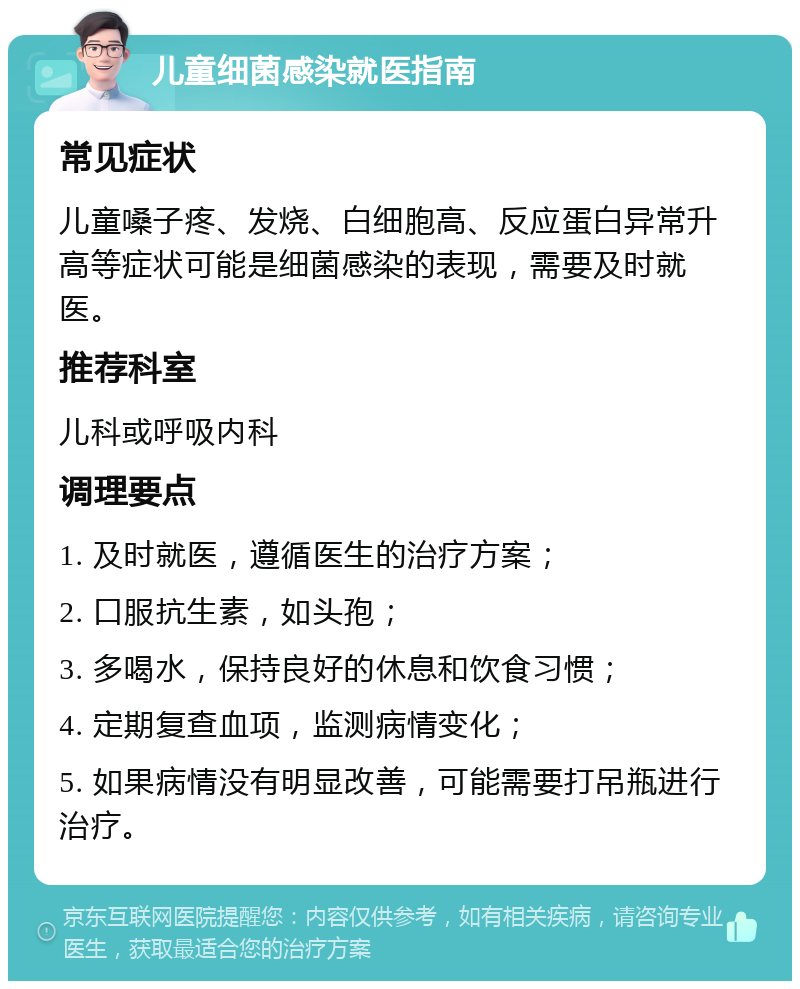 儿童细菌感染就医指南 常见症状 儿童嗓子疼、发烧、白细胞高、反应蛋白异常升高等症状可能是细菌感染的表现，需要及时就医。 推荐科室 儿科或呼吸内科 调理要点 1. 及时就医，遵循医生的治疗方案； 2. 口服抗生素，如头孢； 3. 多喝水，保持良好的休息和饮食习惯； 4. 定期复查血项，监测病情变化； 5. 如果病情没有明显改善，可能需要打吊瓶进行治疗。