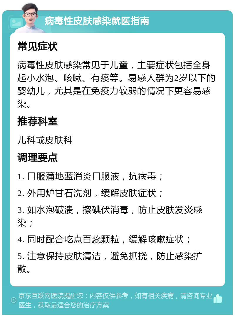 病毒性皮肤感染就医指南 常见症状 病毒性皮肤感染常见于儿童，主要症状包括全身起小水泡、咳嗽、有痰等。易感人群为2岁以下的婴幼儿，尤其是在免疫力较弱的情况下更容易感染。 推荐科室 儿科或皮肤科 调理要点 1. 口服蒲地蓝消炎口服液，抗病毒； 2. 外用炉甘石洗剂，缓解皮肤症状； 3. 如水泡破溃，擦碘伏消毒，防止皮肤发炎感染； 4. 同时配合吃点百蕊颗粒，缓解咳嗽症状； 5. 注意保持皮肤清洁，避免抓挠，防止感染扩散。