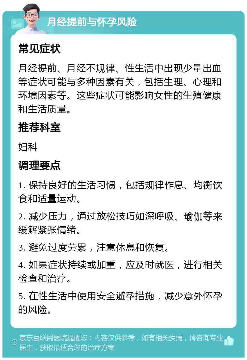 月经提前与怀孕风险 常见症状 月经提前、月经不规律、性生活中出现少量出血等症状可能与多种因素有关，包括生理、心理和环境因素等。这些症状可能影响女性的生殖健康和生活质量。 推荐科室 妇科 调理要点 1. 保持良好的生活习惯，包括规律作息、均衡饮食和适量运动。 2. 减少压力，通过放松技巧如深呼吸、瑜伽等来缓解紧张情绪。 3. 避免过度劳累，注意休息和恢复。 4. 如果症状持续或加重，应及时就医，进行相关检查和治疗。 5. 在性生活中使用安全避孕措施，减少意外怀孕的风险。