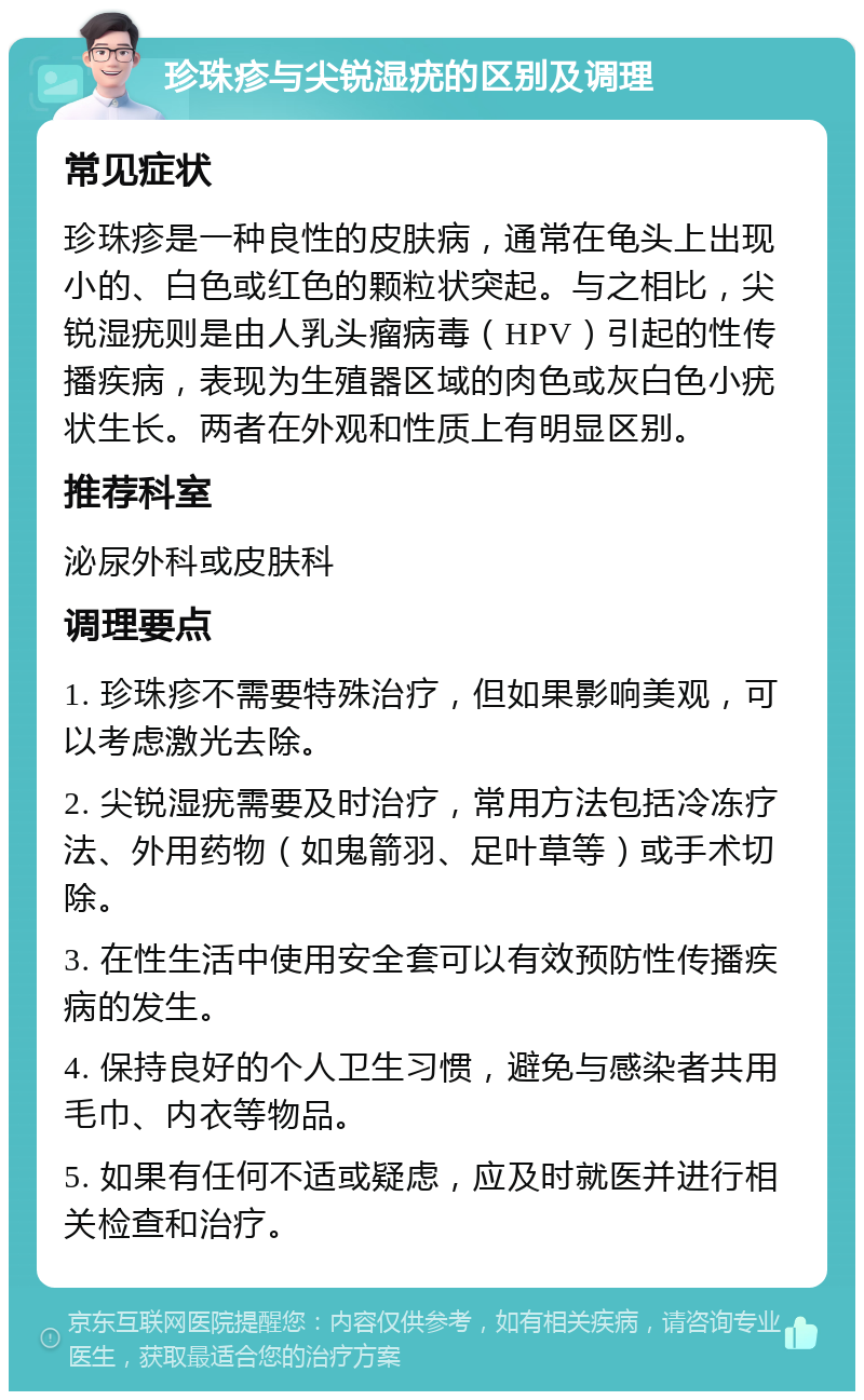 珍珠疹与尖锐湿疣的区别及调理 常见症状 珍珠疹是一种良性的皮肤病，通常在龟头上出现小的、白色或红色的颗粒状突起。与之相比，尖锐湿疣则是由人乳头瘤病毒（HPV）引起的性传播疾病，表现为生殖器区域的肉色或灰白色小疣状生长。两者在外观和性质上有明显区别。 推荐科室 泌尿外科或皮肤科 调理要点 1. 珍珠疹不需要特殊治疗，但如果影响美观，可以考虑激光去除。 2. 尖锐湿疣需要及时治疗，常用方法包括冷冻疗法、外用药物（如鬼箭羽、足叶草等）或手术切除。 3. 在性生活中使用安全套可以有效预防性传播疾病的发生。 4. 保持良好的个人卫生习惯，避免与感染者共用毛巾、内衣等物品。 5. 如果有任何不适或疑虑，应及时就医并进行相关检查和治疗。