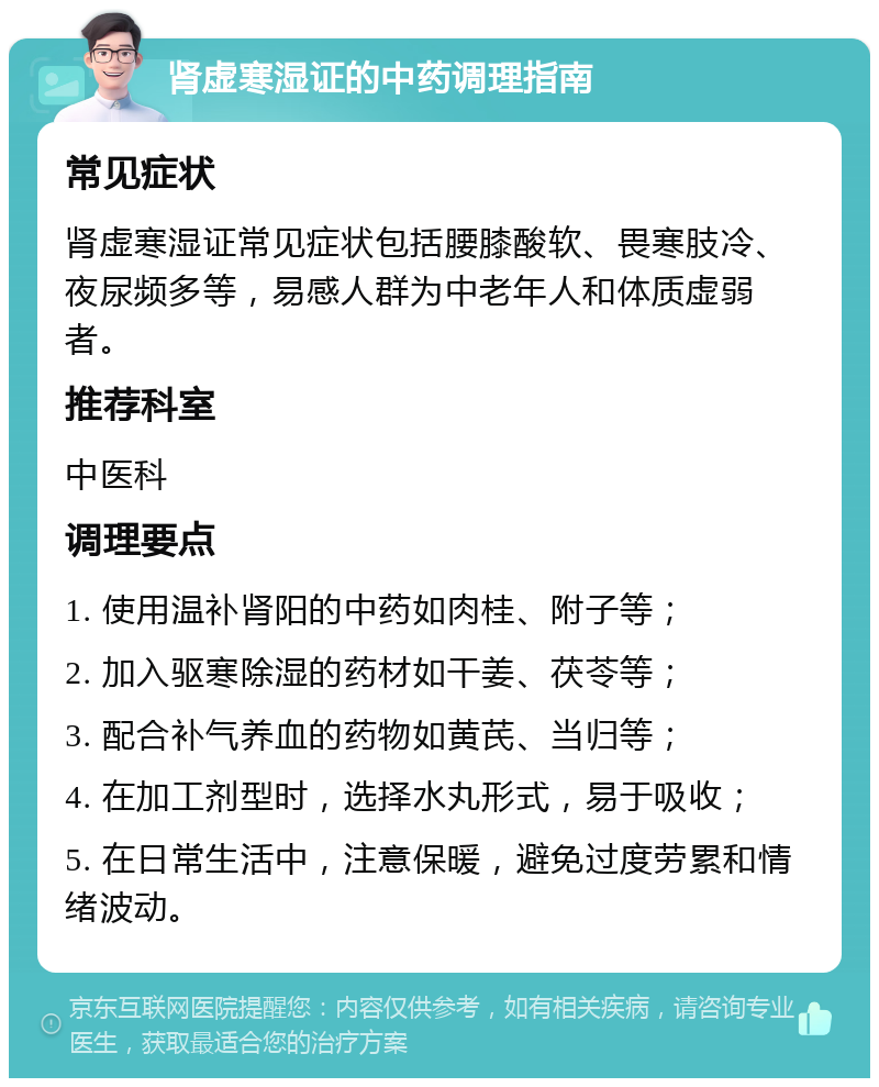 肾虚寒湿证的中药调理指南 常见症状 肾虚寒湿证常见症状包括腰膝酸软、畏寒肢冷、夜尿频多等，易感人群为中老年人和体质虚弱者。 推荐科室 中医科 调理要点 1. 使用温补肾阳的中药如肉桂、附子等； 2. 加入驱寒除湿的药材如干姜、茯苓等； 3. 配合补气养血的药物如黄芪、当归等； 4. 在加工剂型时，选择水丸形式，易于吸收； 5. 在日常生活中，注意保暖，避免过度劳累和情绪波动。