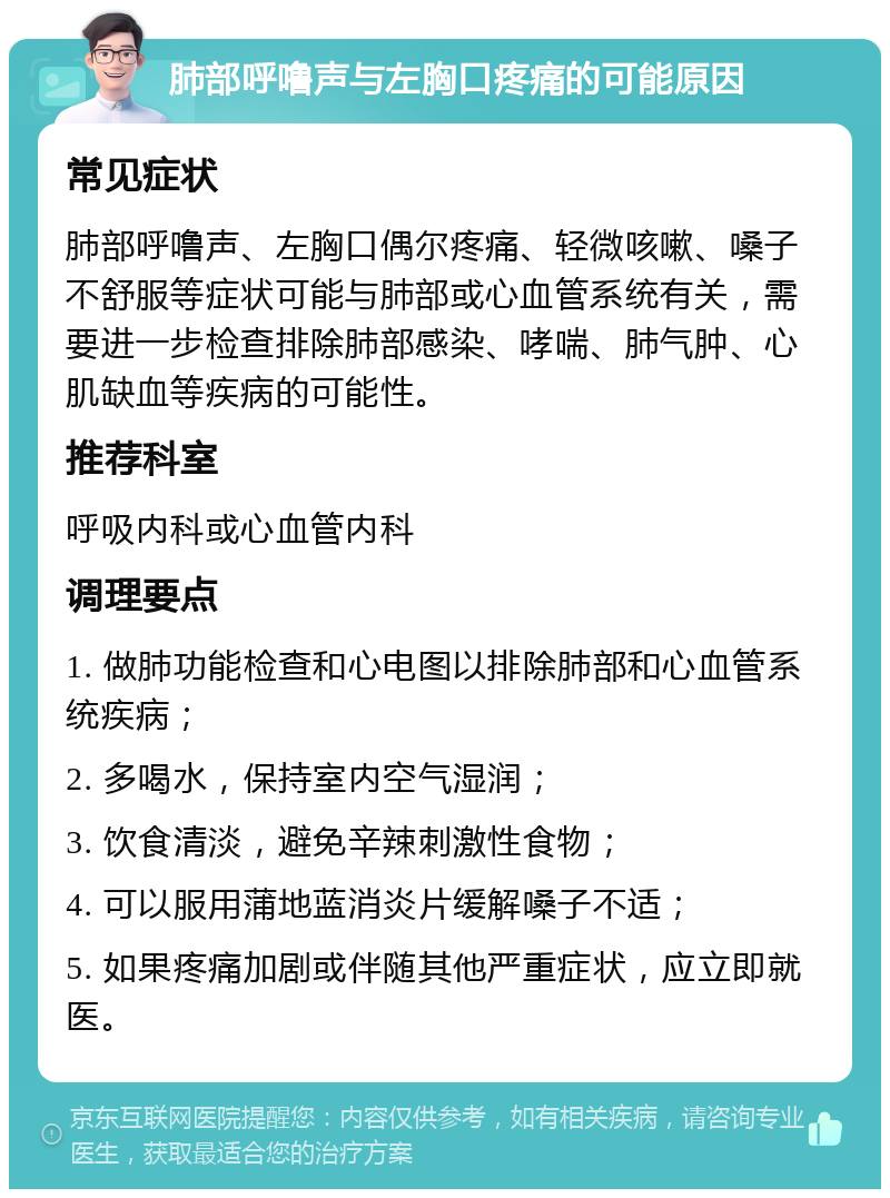 肺部呼噜声与左胸口疼痛的可能原因 常见症状 肺部呼噜声、左胸口偶尔疼痛、轻微咳嗽、嗓子不舒服等症状可能与肺部或心血管系统有关，需要进一步检查排除肺部感染、哮喘、肺气肿、心肌缺血等疾病的可能性。 推荐科室 呼吸内科或心血管内科 调理要点 1. 做肺功能检查和心电图以排除肺部和心血管系统疾病； 2. 多喝水，保持室内空气湿润； 3. 饮食清淡，避免辛辣刺激性食物； 4. 可以服用蒲地蓝消炎片缓解嗓子不适； 5. 如果疼痛加剧或伴随其他严重症状，应立即就医。