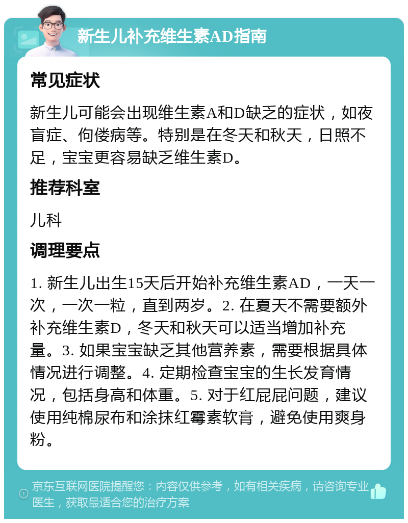 新生儿补充维生素AD指南 常见症状 新生儿可能会出现维生素A和D缺乏的症状，如夜盲症、佝偻病等。特别是在冬天和秋天，日照不足，宝宝更容易缺乏维生素D。 推荐科室 儿科 调理要点 1. 新生儿出生15天后开始补充维生素AD，一天一次，一次一粒，直到两岁。2. 在夏天不需要额外补充维生素D，冬天和秋天可以适当增加补充量。3. 如果宝宝缺乏其他营养素，需要根据具体情况进行调整。4. 定期检查宝宝的生长发育情况，包括身高和体重。5. 对于红屁屁问题，建议使用纯棉尿布和涂抹红霉素软膏，避免使用爽身粉。