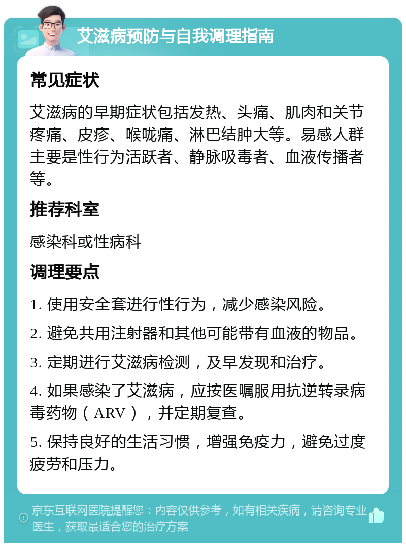 艾滋病预防与自我调理指南 常见症状 艾滋病的早期症状包括发热、头痛、肌肉和关节疼痛、皮疹、喉咙痛、淋巴结肿大等。易感人群主要是性行为活跃者、静脉吸毒者、血液传播者等。 推荐科室 感染科或性病科 调理要点 1. 使用安全套进行性行为，减少感染风险。 2. 避免共用注射器和其他可能带有血液的物品。 3. 定期进行艾滋病检测，及早发现和治疗。 4. 如果感染了艾滋病，应按医嘱服用抗逆转录病毒药物（ARV），并定期复查。 5. 保持良好的生活习惯，增强免疫力，避免过度疲劳和压力。